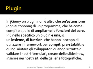 In	
  jQuery	
  un	
  plugin	
  non	
  è	
  altro	
  che	
  un’estensione	
  
(non	
  autonoma)	
  di	
  un	
  programma,	
  che	
  ha	
  come	
  
compito	
  quello	
  di	
  ampliarne	
  le	
  funzioni	
  del	
  core.	
  
Più	
  nello	
  speciﬁco	
  un	
  plugin	
  è	
  una,	
  o	
  
un	
  insieme,	
  di	
  funzioni	
  che	
  hanno	
  lo	
  scopo	
  di	
  
utilizzare	
  il	
  framework	
  per	
  compiti	
  pre-­‐stabiliti	
  e	
  
quindi	
  aiutare	
  gli	
  sviluppatori	
  quando	
  si	
  tratta	
  di	
  
validare	
  i	
  nostri	
  formulari,	
  creare	
  delle	
  slideshow,	
  
inserire	
  nei	
  nostri	
  siti	
  delle	
  gallerie	
  fotograﬁche.	
  
	
  
a.a.	
  2012/2013	
  |	
  Salvatore	
  Paone	
  |	
  salvatore.paone@uniﬁ.it	
  

18	
  

 