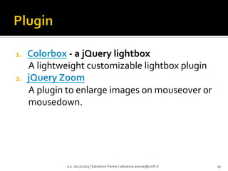 1. 
2. 

Colorbox	
  -­‐	
  a	
  jQuery	
  lightbox	
  
A	
  lightweight	
  customizable	
  lightbox	
  plugin	
  
jQuery	
  Zoom	
  
A	
  plugin	
  to	
  enlarge	
  images	
  on	
  mouseover	
  or	
  
mousedown.	
  

a.a.	
  2012/2013	
  |	
  Salvatore	
  Paone	
  |	
  salvatore.paone@uniﬁ.it	
  

19	
  

 