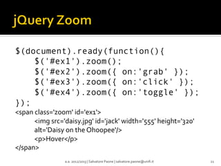 $(document).ready(function(){
$('#ex1').zoom();
$('#ex2').zoom({ on:'grab' });
$('#ex3').zoom({ on:'click' });
$('#ex4').zoom({ on:'toggle' });
});
<span	
  class='zoom'	
  id='ex1'>	
  
	
  <img	
  src='daisy.jpg'	
  id='jack'	
  width='555'	
  height='320'	
  
	
  alt='Daisy	
  on	
  the	
  Ohoopee'/>	
  
	
  <p>Hover</p>	
  
</span>	
  
a.a.	
  2012/2013	
  |	
  Salvatore	
  Paone	
  |	
  salvatore.paone@uniﬁ.it	
  

21	
  

 
