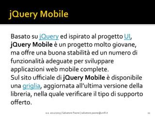 Basato	
  su	
  jQuery	
  ed	
  ispirato	
  al	
  progetto	
  UI,	
  
jQuery	
  Mobile	
  è	
  un	
  progetto	
  molto	
  giovane,	
  
ma	
  oﬀre	
  una	
  buona	
  stabilità	
  ed	
  un	
  numero	
  di	
  
funzionalità	
  adeguate	
  per	
  sviluppare	
  
applicazioni	
  web	
  mobile	
  complete.	
  
Sul	
  sito	
  uﬃciale	
  di	
  jQuery	
  Mobile	
  è	
  disponibile	
  
una	
  griglia,	
  aggiornata	
  all’ultima	
  versione	
  della	
  
libreria,	
  nella	
  quale	
  veriﬁcare	
  il	
  tipo	
  di	
  supporto	
  
oﬀerto.	
  
a.a.	
  2012/2013	
  |	
  Salvatore	
  Paone	
  |	
  salvatore.paone@uniﬁ.it	
  

22	
  

 
