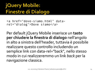 <a href="dove-siamo.html" datarel="dialog">Dove siamo</a>

	
  
Per	
  default	
  jQuery	
  Mobile	
  inserisce	
  un	
  tasto	
  
per	
  chiudere	
  la	
  ﬁnestra	
  di	
  dialogo	
  nell’angolo	
  
in	
  alto	
  a	
  sinistra	
  dell’header,	
  tuttavia	
  è	
  possibile	
  
realizzare	
  questo	
  controllo	
  includendo	
  un	
  
semplice	
  link	
  con	
  data-­‐rel="back",	
  nello	
  stesso	
  
modo	
  in	
  cui	
  realizzeremmo	
  un	
  link	
  back	
  per	
  la	
  
navigazione	
  classica.	
  
a.a.	
  2012/2013	
  |	
  Salvatore	
  Paone	
  |	
  salvatore.paone@uniﬁ.it	
  

24	
  

 