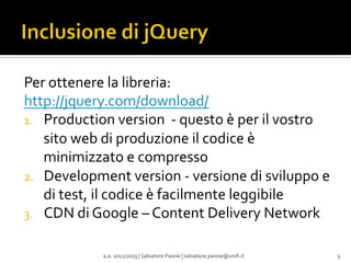 Per	
  ottenere	
  la	
  libreria:	
  
http://jquery.com/download/	
  
1.  Production	
  version	
  	
  -­‐	
  questo	
  è	
  per	
  il	
  vostro	
  
sito	
  web	
  di	
  produzione	
  il	
  codice	
  è	
  
minimizzato	
  e	
  compresso	
  
2.  Development	
  version	
  -­‐	
  versione	
  di	
  sviluppo	
  e	
  
di	
  test,	
  il	
  codice	
  è	
  facilmente	
  leggibile	
  
3.  CDN	
  di	
  Google	
  –	
  Content	
  Delivery	
  Network	
  
a.a.	
  2012/2013	
  |	
  Salvatore	
  Paone	
  |	
  salvatore.paone@uniﬁ.it	
  

3	
  

 