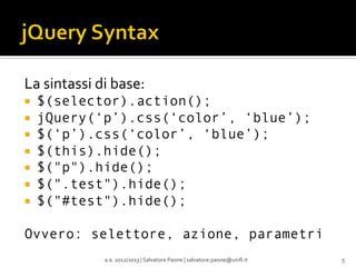 La	
  sintassi	
  di	
  base:	
  
¡ 
¡ 
¡ 
¡ 
¡ 
¡ 
¡ 

$(selector).action();
jQuery(‘p’).css(‘color’, ‘blue’);
$(‘p’).css(‘color’, ‘blue’);
$(this).hide();
$("p").hide();
$(".test").hide();
$("#test").hide();

Ovvero: selettore, azione, parametri
a.a.	
  2012/2013	
  |	
  Salvatore	
  Paone	
  |	
  salvatore.paone@uniﬁ.it	
  

5	
  

 