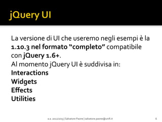 La	
  versione	
  di	
  UI	
  che	
  useremo	
  negli	
  esempi	
  è	
  la	
  
1.10.3	
  nel	
  formato	
  “completo”	
  compatibile	
  
con	
  jQuery	
  1.6+.	
  
Al	
  momento	
  jQuery	
  UI	
  è	
  suddivisa	
  in:	
  
Interactions	
  
Widgets	
  
Eﬀects	
  
Utilities	
  
	
  
	
  
a.a.	
  2012/2013	
  |	
  Salvatore	
  Paone	
  |	
  salvatore.paone@uniﬁ.it	
  

6	
  

 