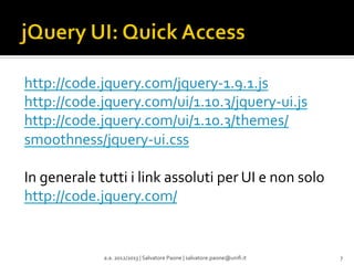 http://code.jquery.com/jquery-­‐1.9.1.js	
  
http://code.jquery.com/ui/1.10.3/jquery-­‐ui.js	
  
http://code.jquery.com/ui/1.10.3/themes/
smoothness/jquery-­‐ui.css	
  
	
  
In	
  generale	
  tutti	
  i	
  link	
  assoluti	
  per	
  UI	
  e	
  non	
  solo	
  
http://code.jquery.com/	
  
	
  
	
  
	
  
a.a.	
  2012/2013	
  |	
  Salvatore	
  Paone	
  |	
  salvatore.paone@uniﬁ.it	
  

7	
  

 