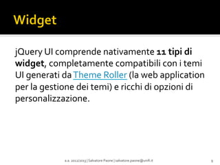 jQuery	
  UI	
  comprende	
  nativamente	
  11	
  tipi	
  di	
  
widget,	
  completamente	
  compatibili	
  con	
  i	
  temi	
  
UI	
  generati	
  da	
  Theme	
  Roller	
  (la	
  web	
  application	
  
per	
  la	
  gestione	
  dei	
  temi)	
  e	
  ricchi	
  di	
  opzioni	
  di	
  
personalizzazione.	
  

a.a.	
  2012/2013	
  |	
  Salvatore	
  Paone	
  |	
  salvatore.paone@uniﬁ.it	
  

9	
  

 