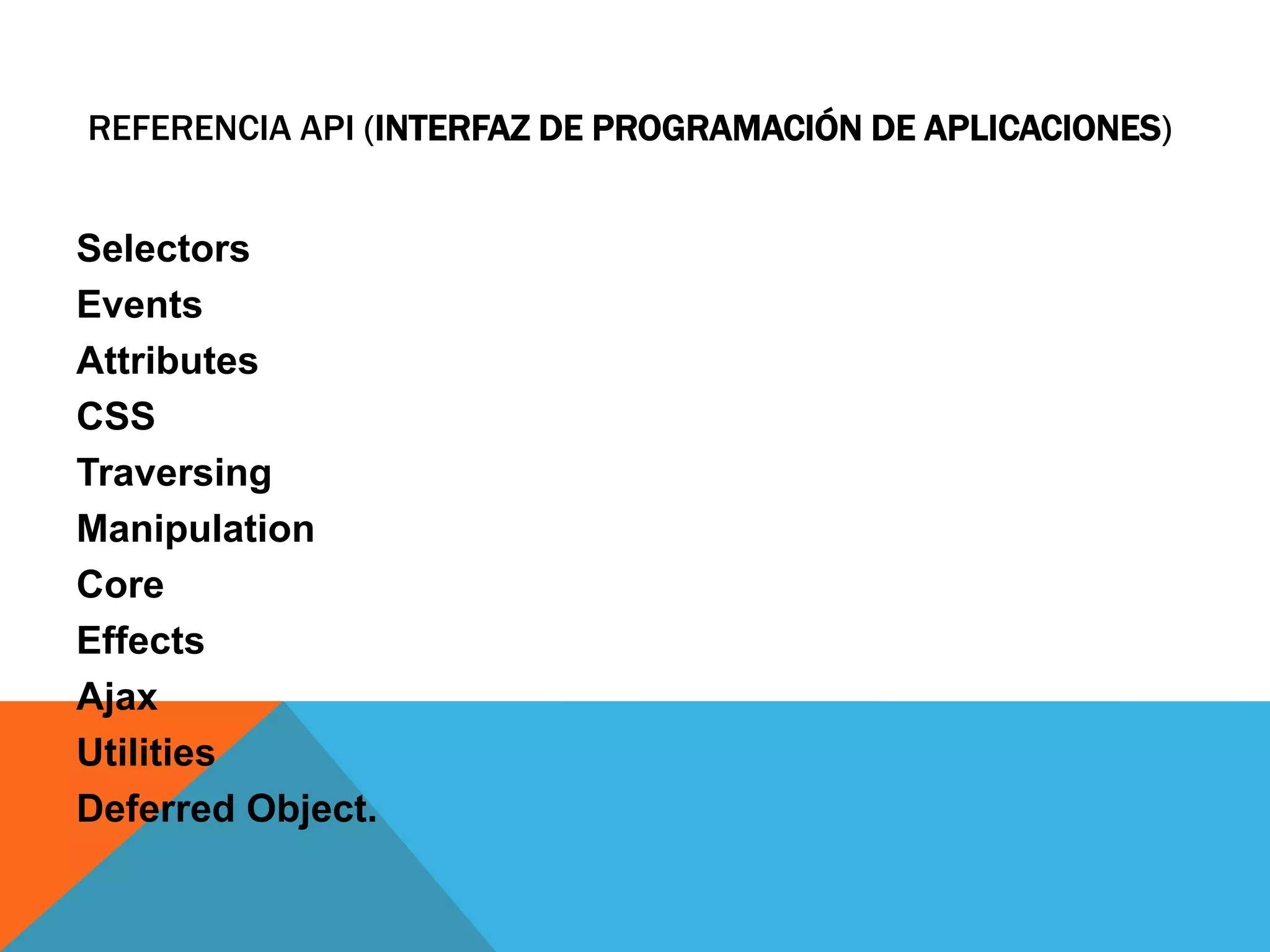 REFERENCIA API (INTERFAZ DE PROGRAMACIÓN DE APLICACIONES)

Selectors
Events
Attributes
CSS
Traversing
Manipulation
Core
Effects
Ajax
Utilities
Deferred Object.

 