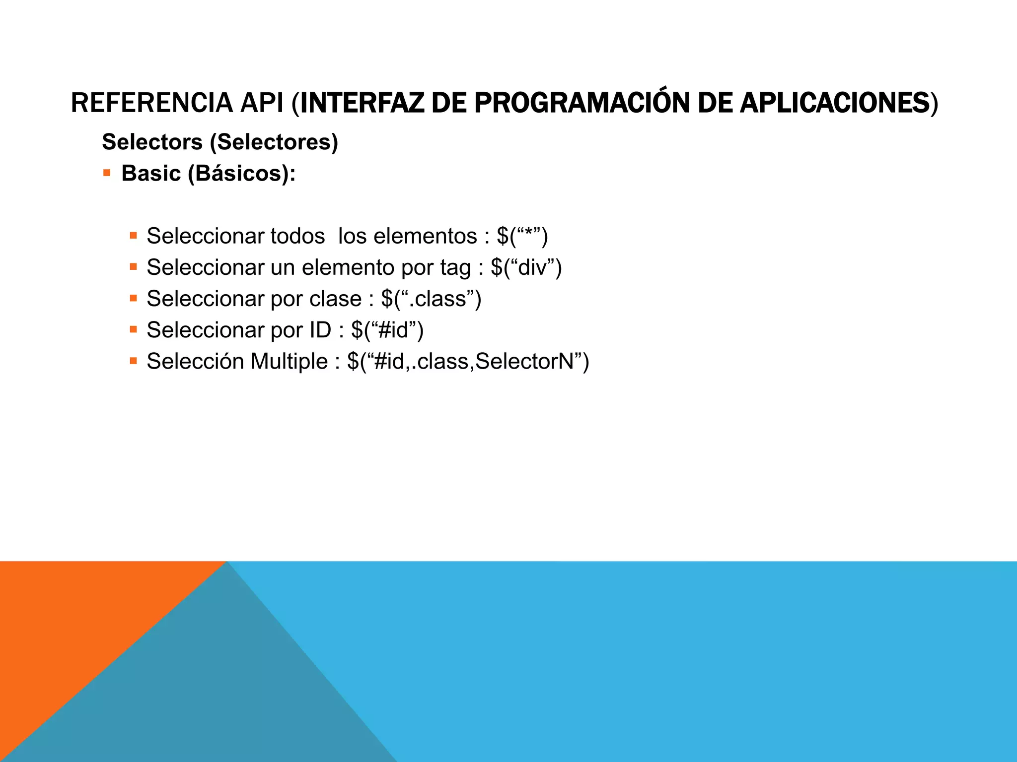 REFERENCIA API (INTERFAZ DE PROGRAMACIÓN DE APLICACIONES)
Selectors (Selectores)
 Basic (Básicos):






Seleccionar todos los elementos : $(“*”)
Seleccionar un elemento por tag : $(“div”)
Seleccionar por clase : $(“.class”)
Seleccionar por ID : $(“#id”)
Selección Multiple : $(“#id,.class,SelectorN”)

 