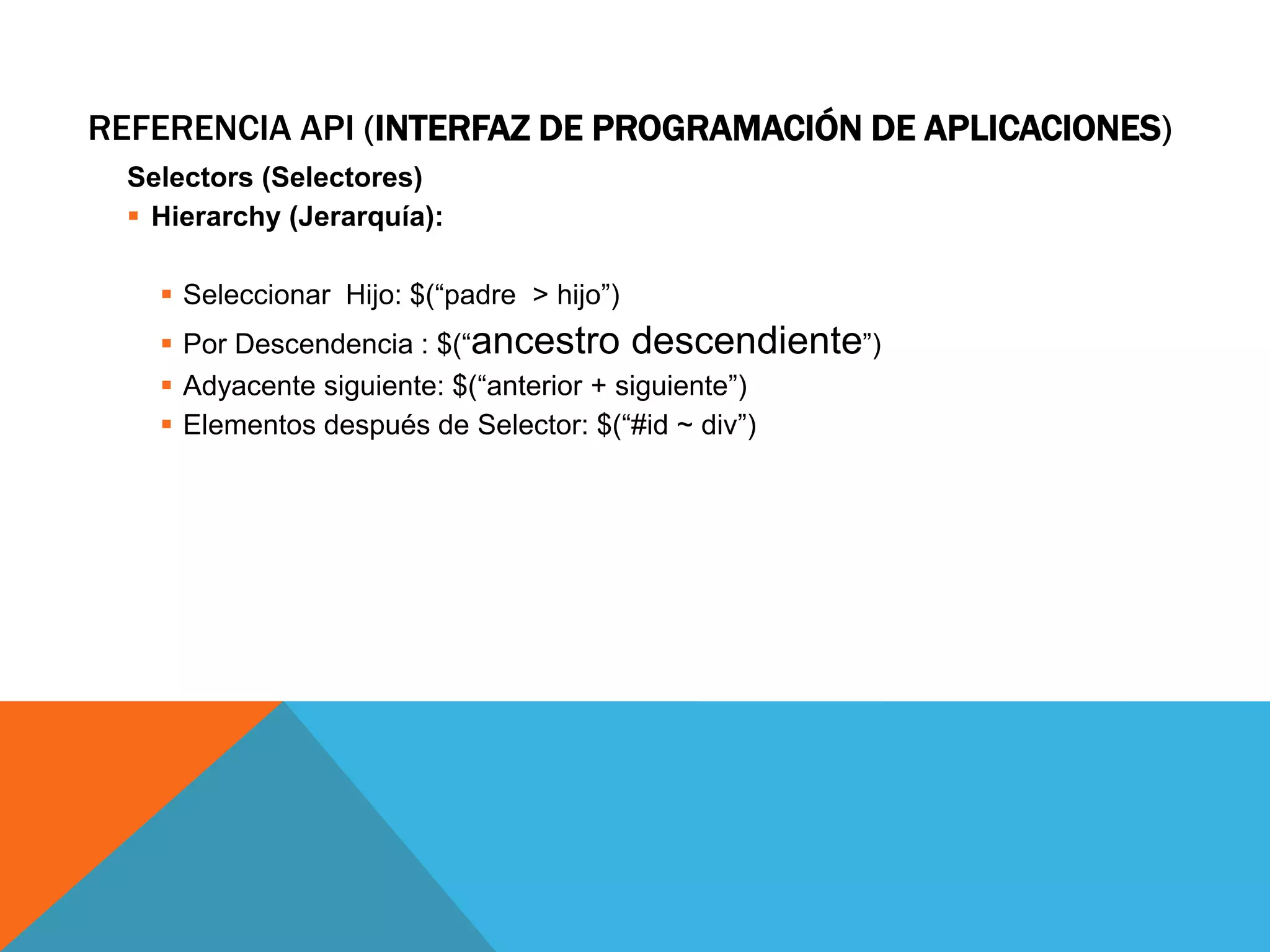 REFERENCIA API (INTERFAZ DE PROGRAMACIÓN DE APLICACIONES)
Selectors (Selectores)
 Hierarchy (Jerarquía):
 Seleccionar Hijo: $(“padre > hijo”)

 Por Descendencia : $(“ancestro descendiente”)
 Adyacente siguiente: $(“anterior + siguiente”)
 Elementos después de Selector: $(“#id ~ div”)

 