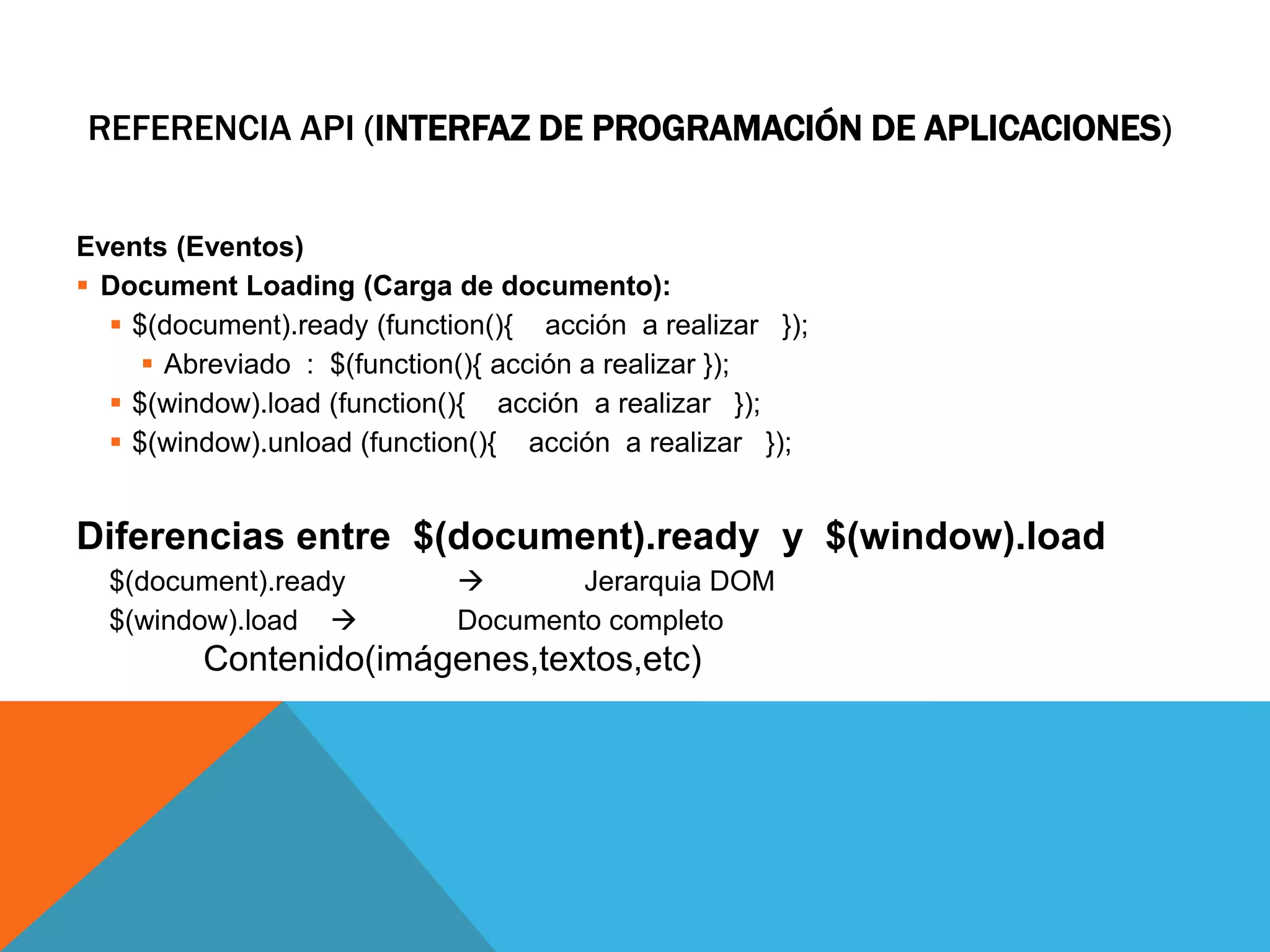 REFERENCIA API (INTERFAZ DE PROGRAMACIÓN DE APLICACIONES)
Events (Eventos)
 Document Loading (Carga de documento):
 $(document).ready (function(){ acción a realizar });
 Abreviado : $(function(){ acción a realizar });
 $(window).load (function(){ acción a realizar });
 $(window).unload (function(){ acción a realizar });

Diferencias entre $(document).ready y $(window).load
$(document).ready
$(window).load 


Jerarquia DOM
Documento completo

Contenido(imágenes,textos,etc)

 