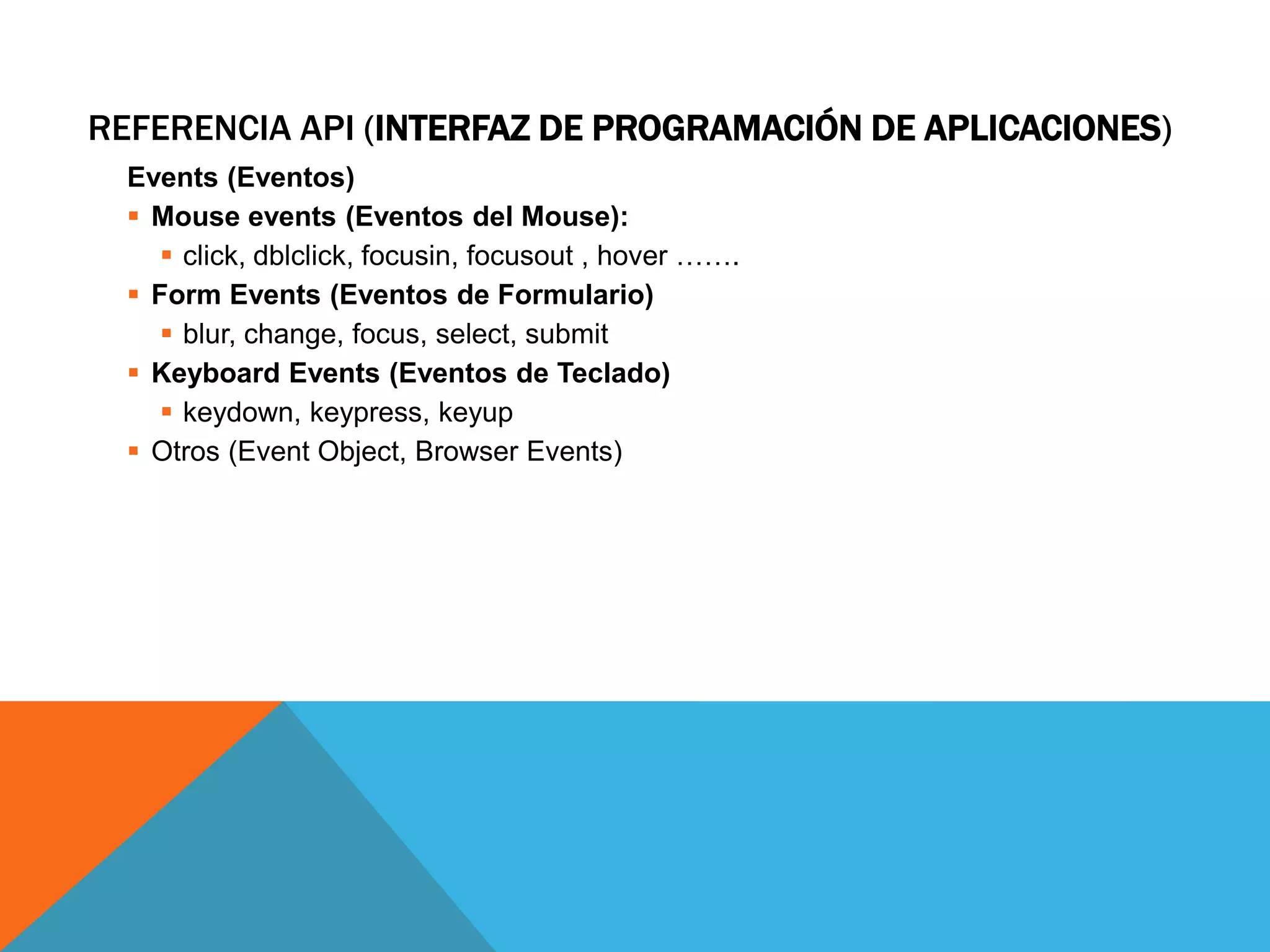 REFERENCIA API (INTERFAZ DE PROGRAMACIÓN DE APLICACIONES)
Events (Eventos)
 Mouse events (Eventos del Mouse):
 click, dblclick, focusin, focusout , hover …….
 Form Events (Eventos de Formulario)
 blur, change, focus, select, submit
 Keyboard Events (Eventos de Teclado)
 keydown, keypress, keyup
 Otros (Event Object, Browser Events)

 