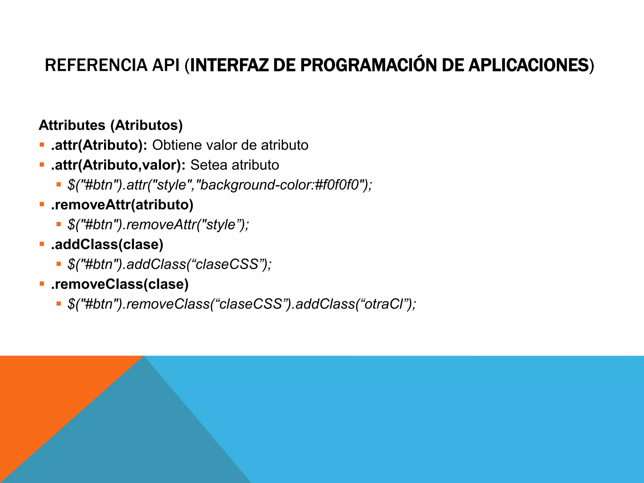 REFERENCIA API (INTERFAZ DE PROGRAMACIÓN DE APLICACIONES)
Attributes (Atributos)
 .attr(Atributo): Obtiene valor de atributo
 .attr(Atributo,valor): Setea atributo
 $("#btn").attr("style","background-color:#f0f0f0");
 .removeAttr(atributo)
 $("#btn").removeAttr("style”);
 .addClass(clase)
 $("#btn").addClass(“claseCSS”);
 .removeClass(clase)
 $("#btn").removeClass(“claseCSS”).addClass(“otraCl”);

 