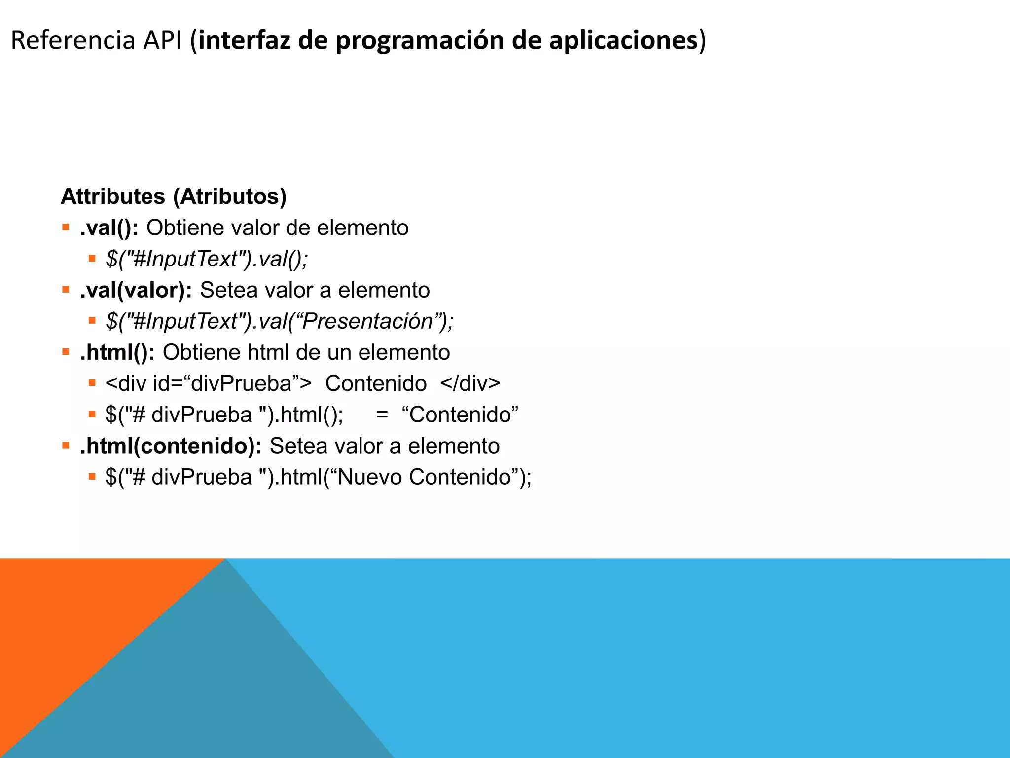 Referencia API (interfaz de programación de aplicaciones)

Attributes (Atributos)
 .val(): Obtiene valor de elemento
 $("#InputText").val();
 .val(valor): Setea valor a elemento
 $("#InputText").val(“Presentación”);
 .html(): Obtiene html de un elemento
 <div id=“divPrueba”> Contenido </div>
 $("# divPrueba ").html(); = “Contenido”
 .html(contenido): Setea valor a elemento
 $("# divPrueba ").html(“Nuevo Contenido”);

 
