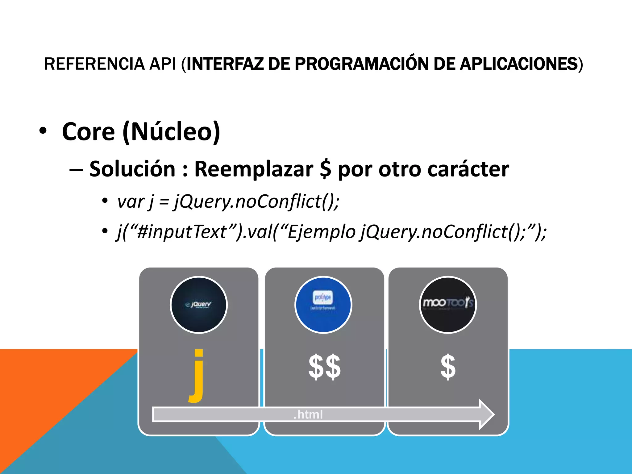REFERENCIA API (INTERFAZ DE PROGRAMACIÓN DE APLICACIONES)

• Core (Núcleo)
– Solución : Reemplazar $ por otro carácter
• var j = jQuery.noConflict();
• j(“#inputText”).val(“Ejemplo jQuery.noConflict();”);

j

$$
.html

$

 