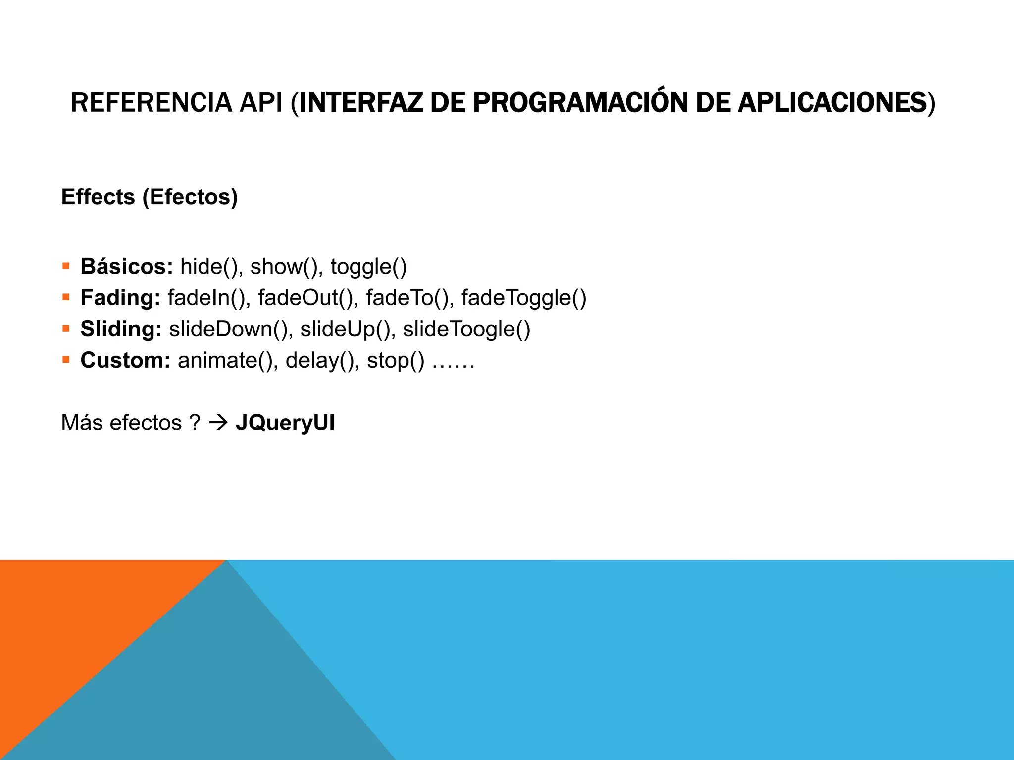 REFERENCIA API (INTERFAZ DE PROGRAMACIÓN DE APLICACIONES)
Effects (Efectos)






Básicos: hide(), show(), toggle()
Fading: fadeIn(), fadeOut(), fadeTo(), fadeToggle()
Sliding: slideDown(), slideUp(), slideToogle()
Custom: animate(), delay(), stop() ……

Más efectos ?  JQueryUI

 