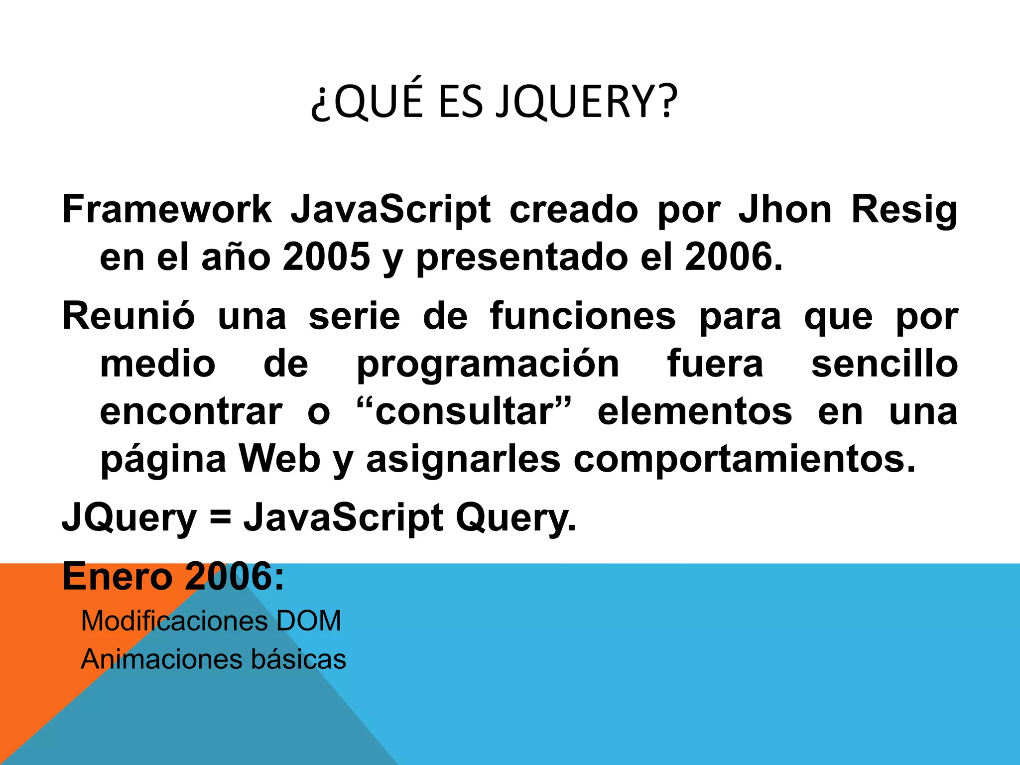 ¿QUÉ ES JQUERY?
Framework JavaScript creado por Jhon Resig
en el año 2005 y presentado el 2006.
Reunió una serie de funciones para que por
medio de programación fuera sencillo
encontrar o ―consultar‖ elementos en una
página Web y asignarles comportamientos.
JQuery = JavaScript Query.
Enero 2006:
 Modificaciones DOM
 Animaciones básicas

 