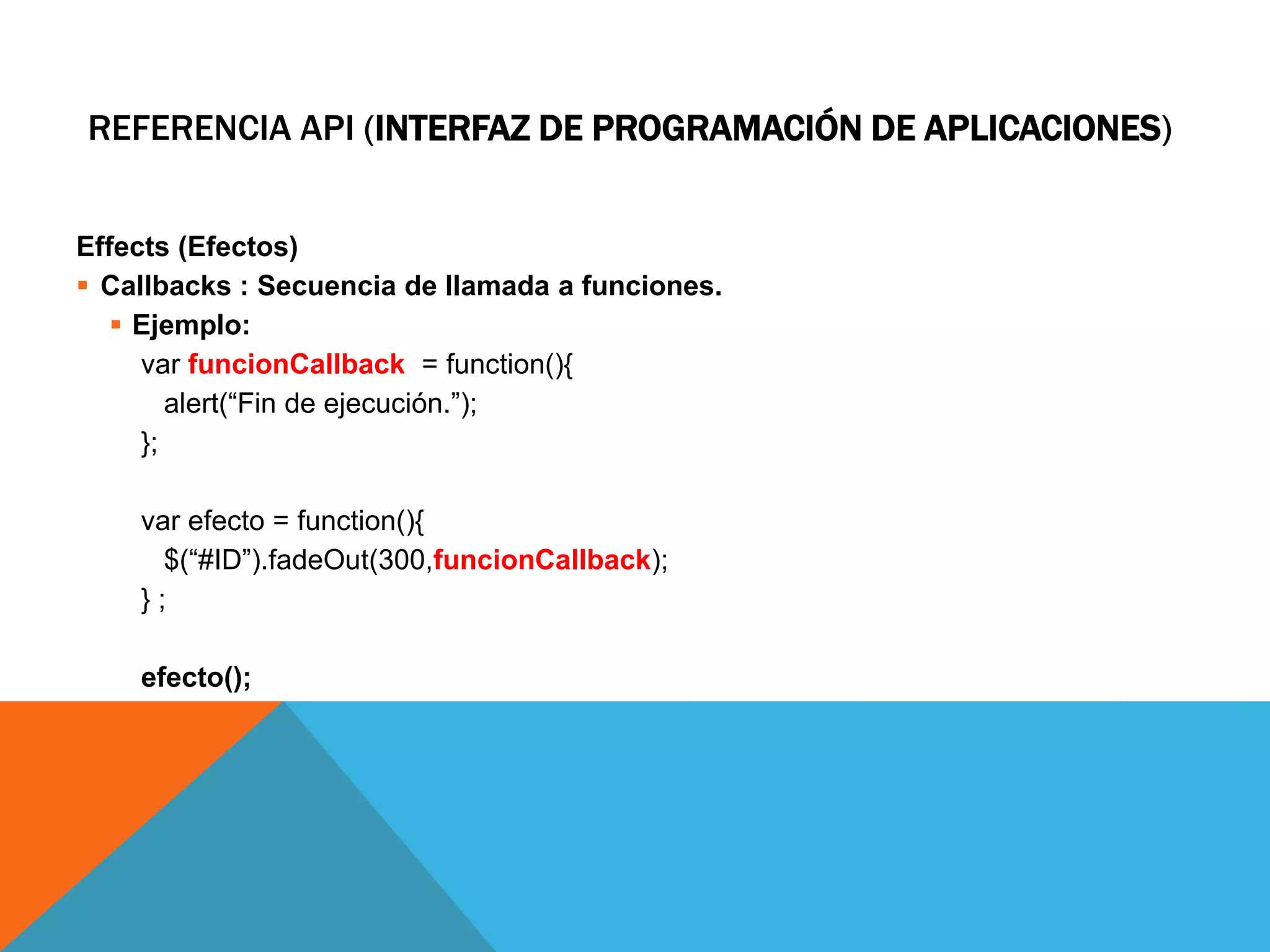 REFERENCIA API (INTERFAZ DE PROGRAMACIÓN DE APLICACIONES)
Effects (Efectos)
 Callbacks : Secuencia de llamada a funciones.
 Ejemplo:
var funcionCallback = function(){
alert(“Fin de ejecución.”);
};
var efecto = function(){
$(“#ID”).fadeOut(300,funcionCallback);
};
efecto();

 