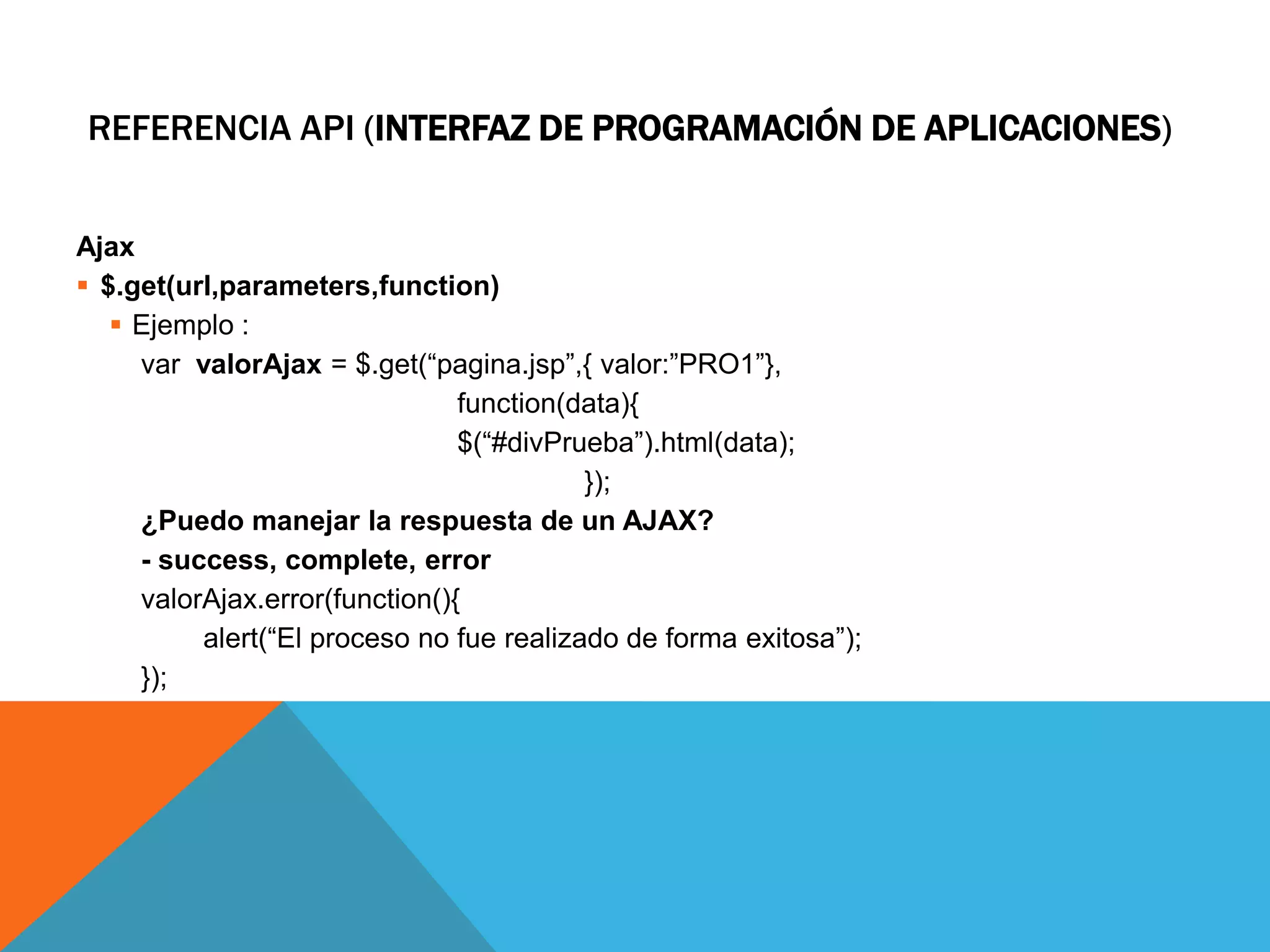 REFERENCIA API (INTERFAZ DE PROGRAMACIÓN DE APLICACIONES)
Ajax
 $.get(url,parameters,function)
 Ejemplo :
var valorAjax = $.get(“pagina.jsp”,{ valor:”PRO1”},
function(data){
$(“#divPrueba”).html(data);
});
¿Puedo manejar la respuesta de un AJAX?
- success, complete, error
valorAjax.error(function(){
alert(“El proceso no fue realizado de forma exitosa”);
});

 