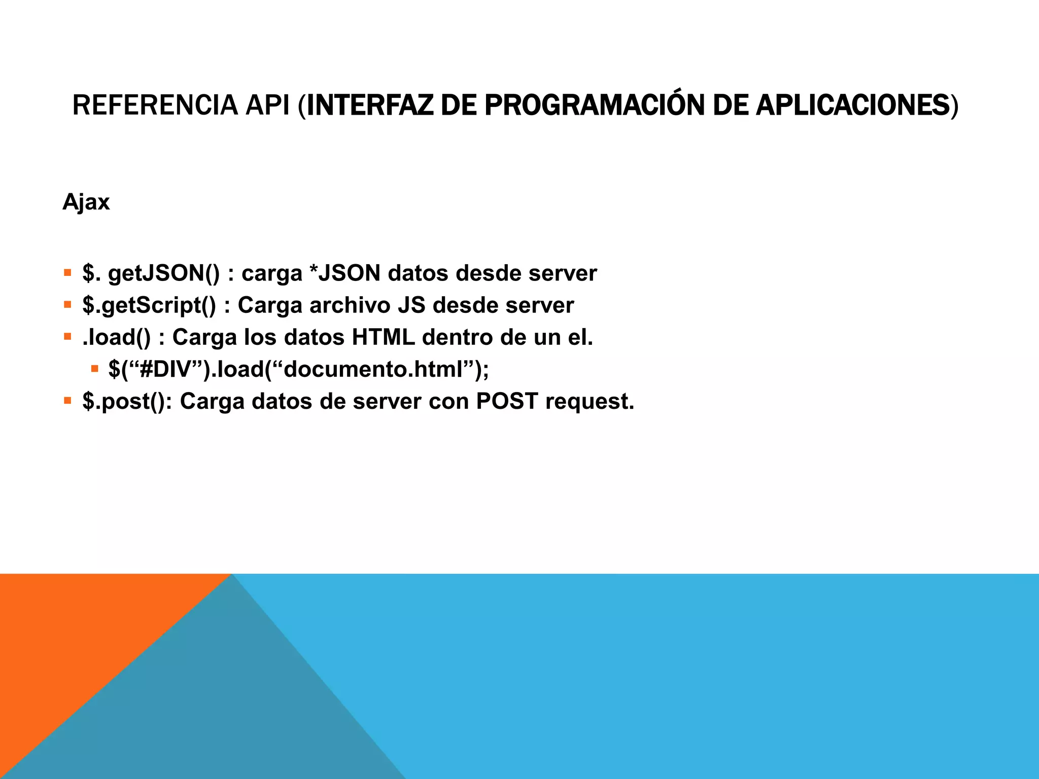 REFERENCIA API (INTERFAZ DE PROGRAMACIÓN DE APLICACIONES)
Ajax

 $. getJSON() : carga *JSON datos desde server
 $.getScript() : Carga archivo JS desde server
 .load() : Carga los datos HTML dentro de un el.
 $(―#DIV‖).load(―documento.html‖);
 $.post(): Carga datos de server con POST request.

 