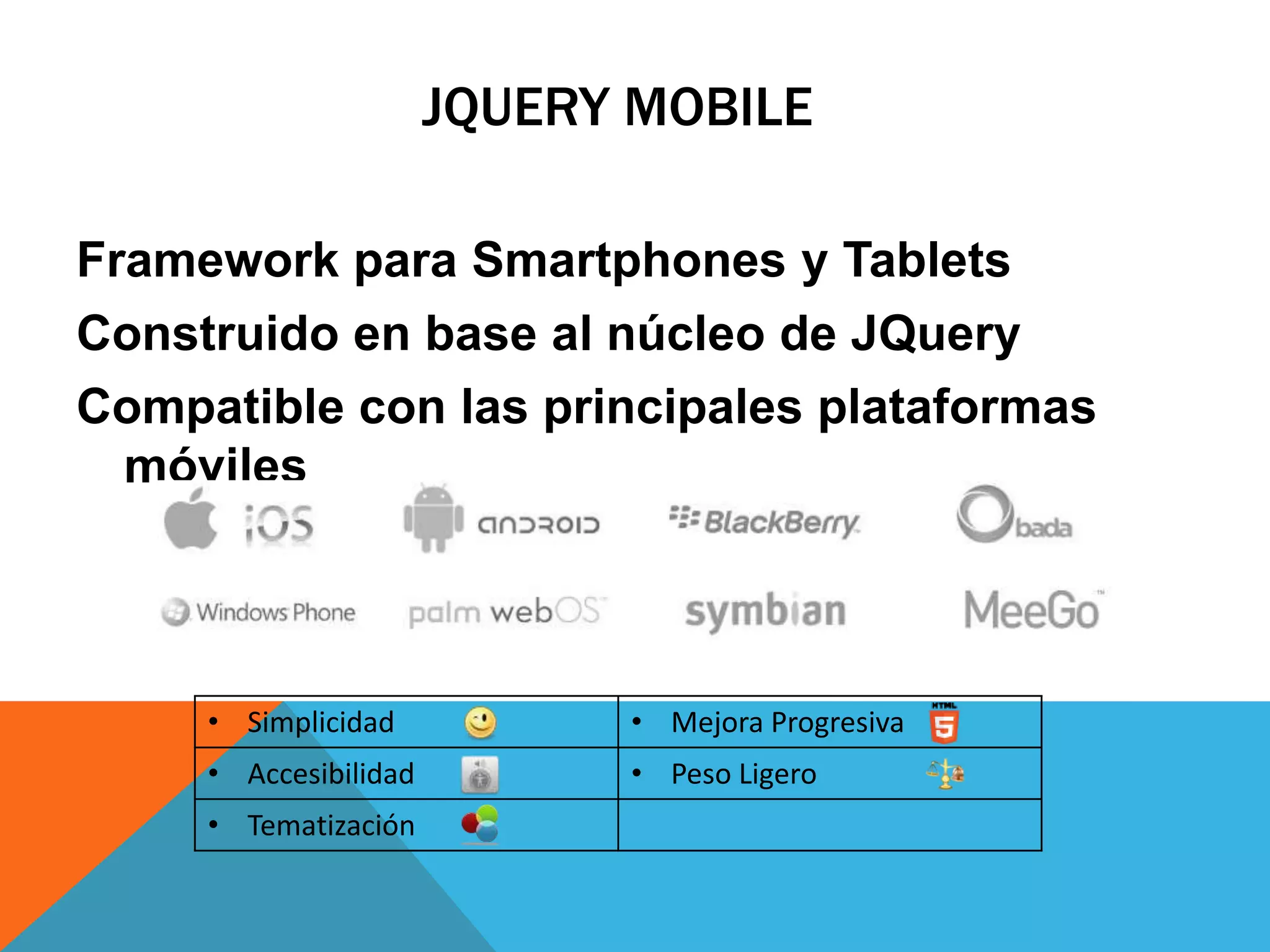 JQUERY MOBILE
Framework para Smartphones y Tablets
Construido en base al núcleo de JQuery
Compatible con las principales plataformas
móviles

• Simplicidad

• Mejora Progresiva

• Accesibilidad

• Peso Ligero

• Tematización

 