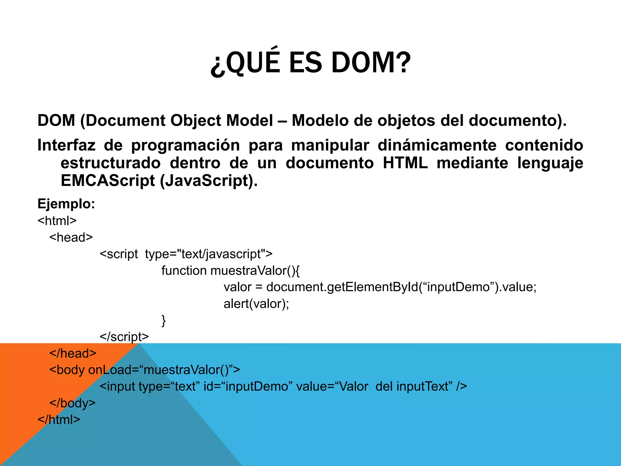 ¿QUÉ ES DOM?
DOM (Document Object Model – Modelo de objetos del documento).
Interfaz de programación para manipular dinámicamente contenido
estructurado dentro de un documento HTML mediante lenguaje
EMCAScript (JavaScript).
Ejemplo:
<html>
<head>
<script type="text/javascript">
function muestraValor(){
valor = document.getElementById(“inputDemo”).value;
alert(valor);
}
</script>
</head>
<body onLoad=“muestraValor()”>
<input type=“text” id=“inputDemo” value=“Valor del inputText” />
</body>
</html>

 