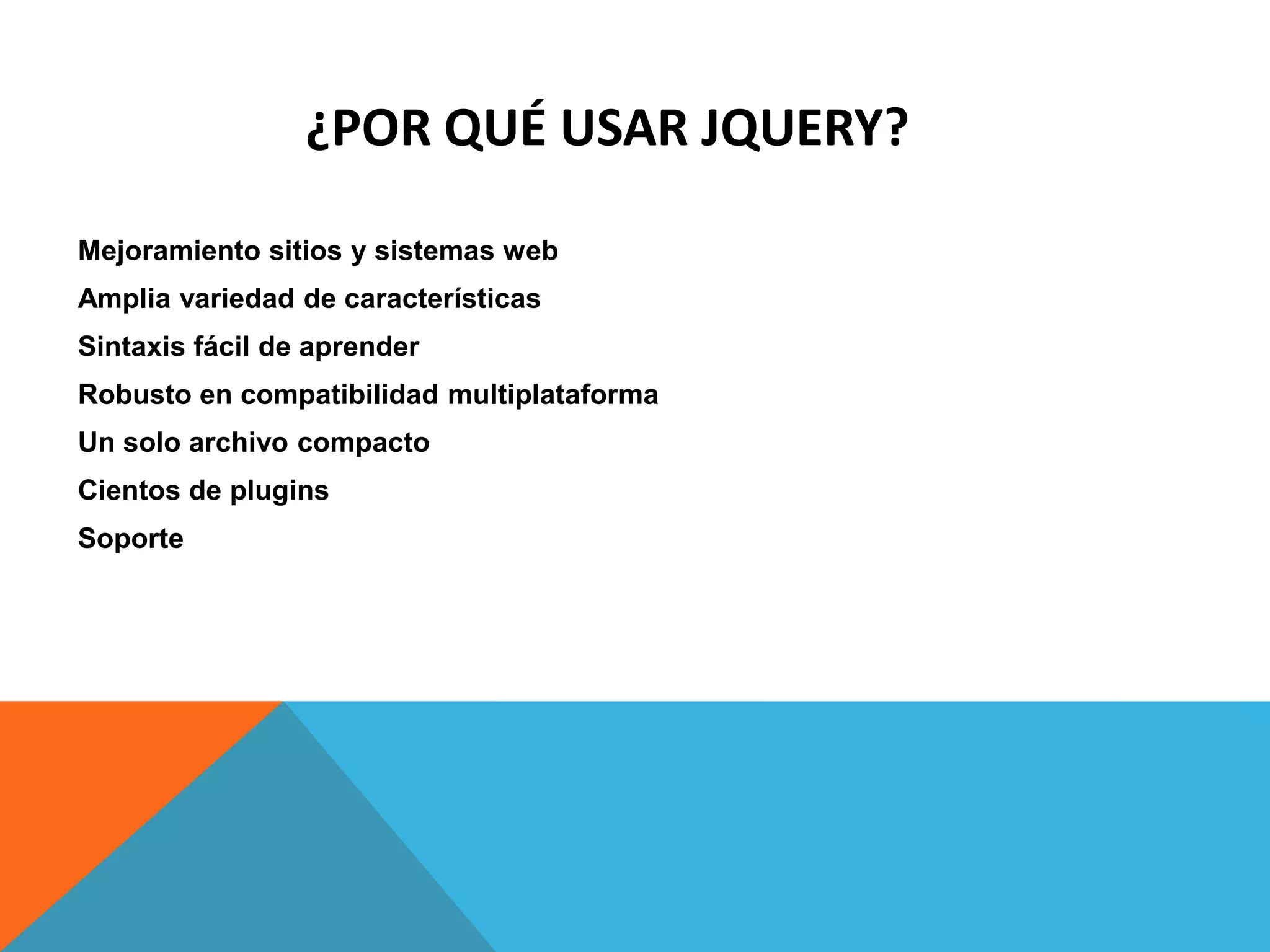 ¿POR QUÉ USAR JQUERY?
Mejoramiento sitios y sistemas web
Amplia variedad de características
Sintaxis fácil de aprender

Robusto en compatibilidad multiplataforma
Un solo archivo compacto
Cientos de plugins
Soporte

 