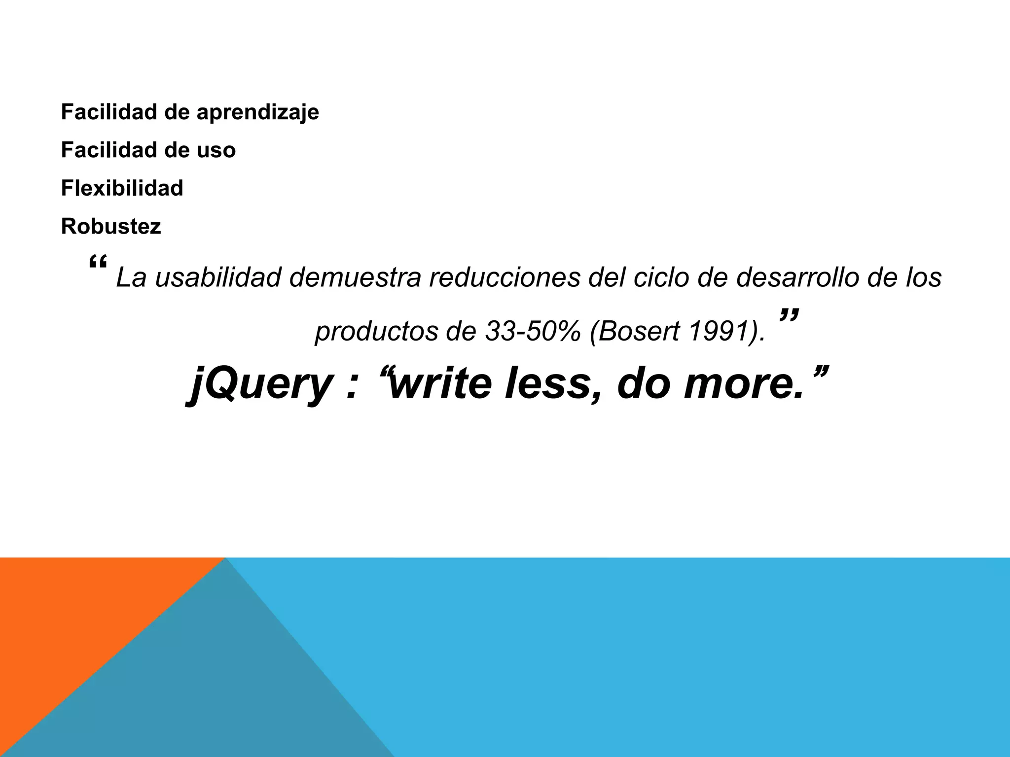 Facilidad de aprendizaje
Facilidad de uso
Flexibilidad
Robustez

― La usabilidad demuestra reducciones del ciclo de desarrollo de los
productos de 33-50% (Bosert 1991). ”
jQuery : “write less, do more.”

 