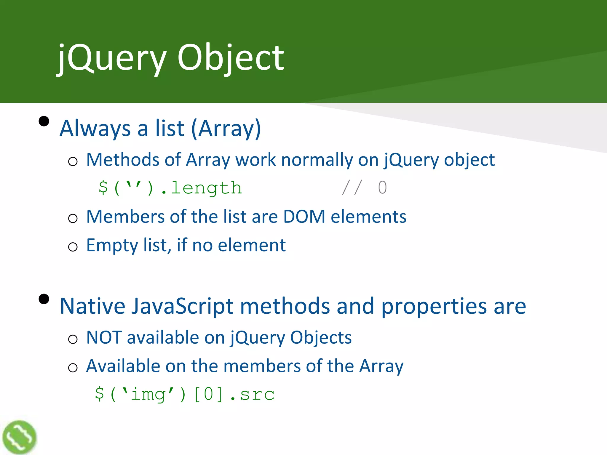 jQuery Object
• Always a list (Array)
o Methods of Array work normally on jQuery object
$(‘’).length // 0
o Members of the list are DOM elements
o Empty list, if no element
• Native JavaScript methods and properties are
o NOT available on jQuery Objects
o Available on the members of the Array
$(‘img’)[0].src
 
