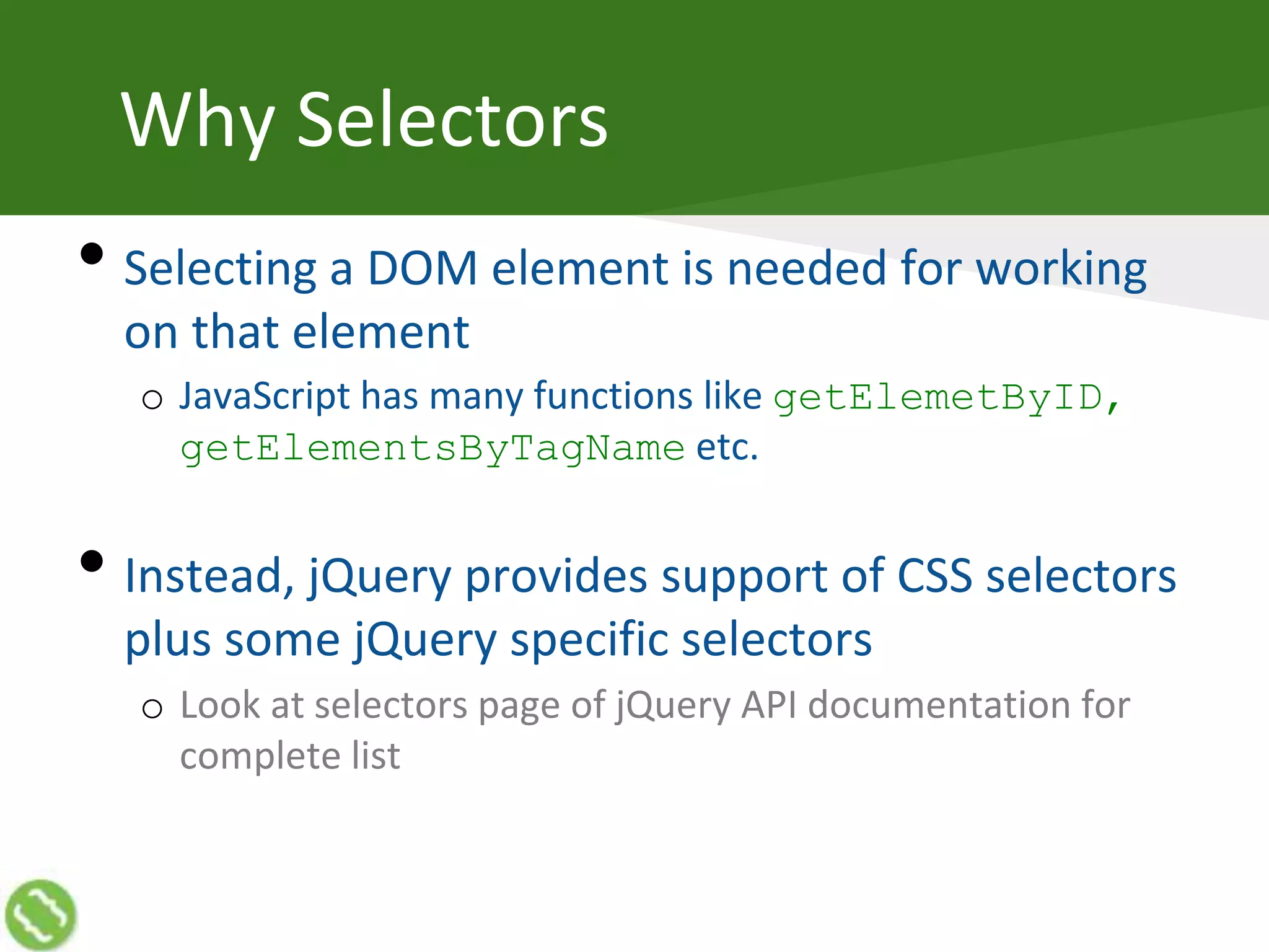 Why Selectors
• Selecting a DOM element is needed for working
on that element
o JavaScript has many functions like getElemetByID,
getElementsByTagName etc.
• Instead, jQuery provides support of CSS selectors
plus some jQuery specific selectors
o Look at selectors page of jQuery API documentation for
complete list
 