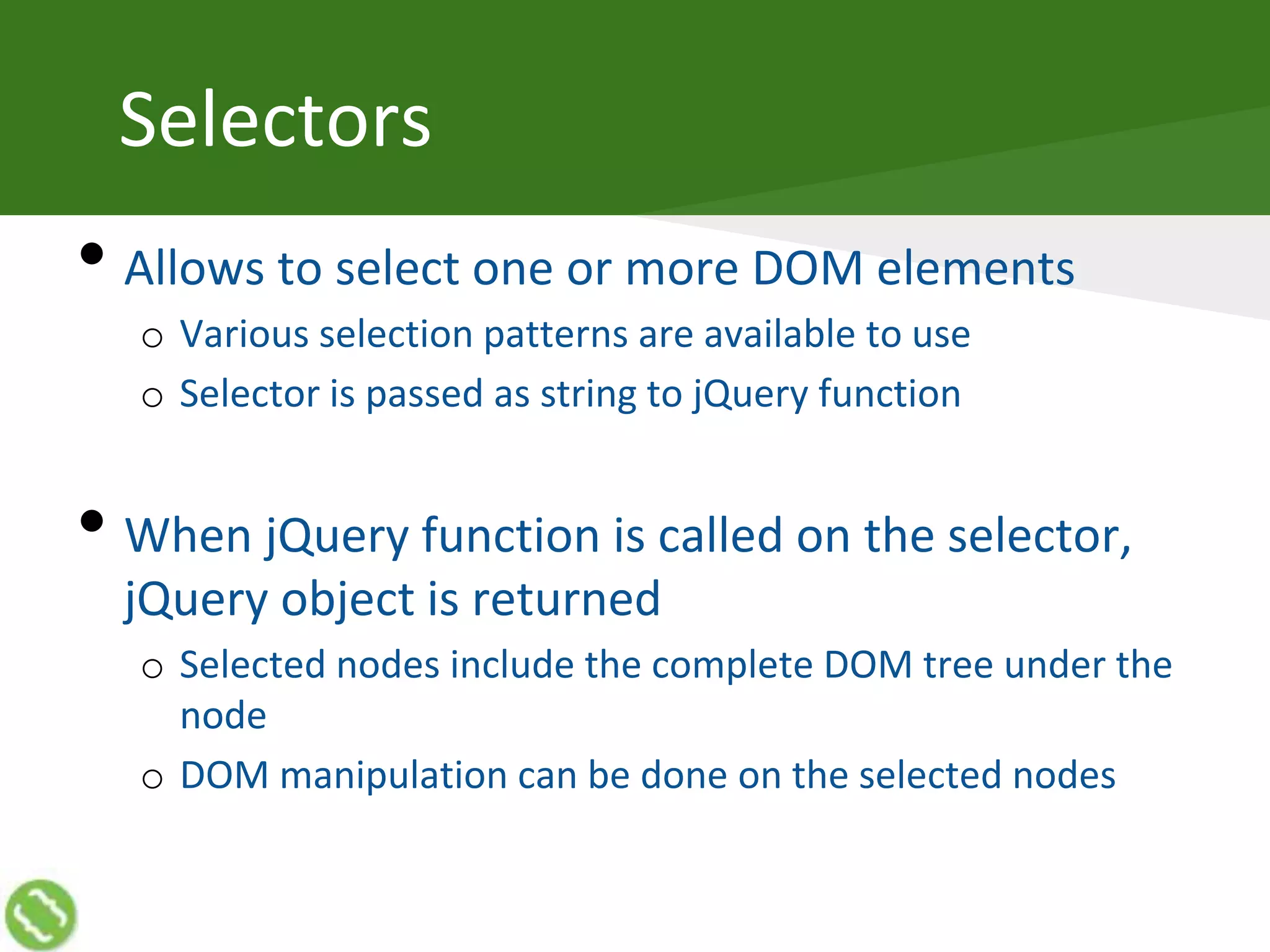 Selectors
• Allows to select one or more DOM elements
o Various selection patterns are available to use
o Selector is passed as string to jQuery function
• When jQuery function is called on the selector,
jQuery object is returned
o Selected nodes include the complete DOM tree under the
node
o DOM manipulation can be done on the selected nodes
 