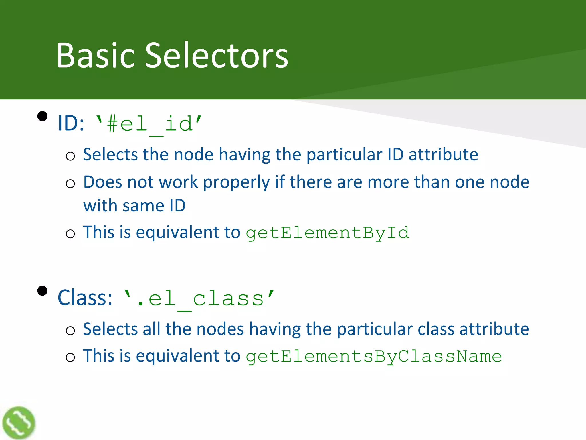 Basic Selectors
• ID: ‘#el_id’
o Selects the node having the particular ID attribute
o Does not work properly if there are more than one node
with same ID
o This is equivalent to getElementById
• Class: ‘.el_class’
o Selects all the nodes having the particular class attribute
o This is equivalent to getElementsByClassName
 