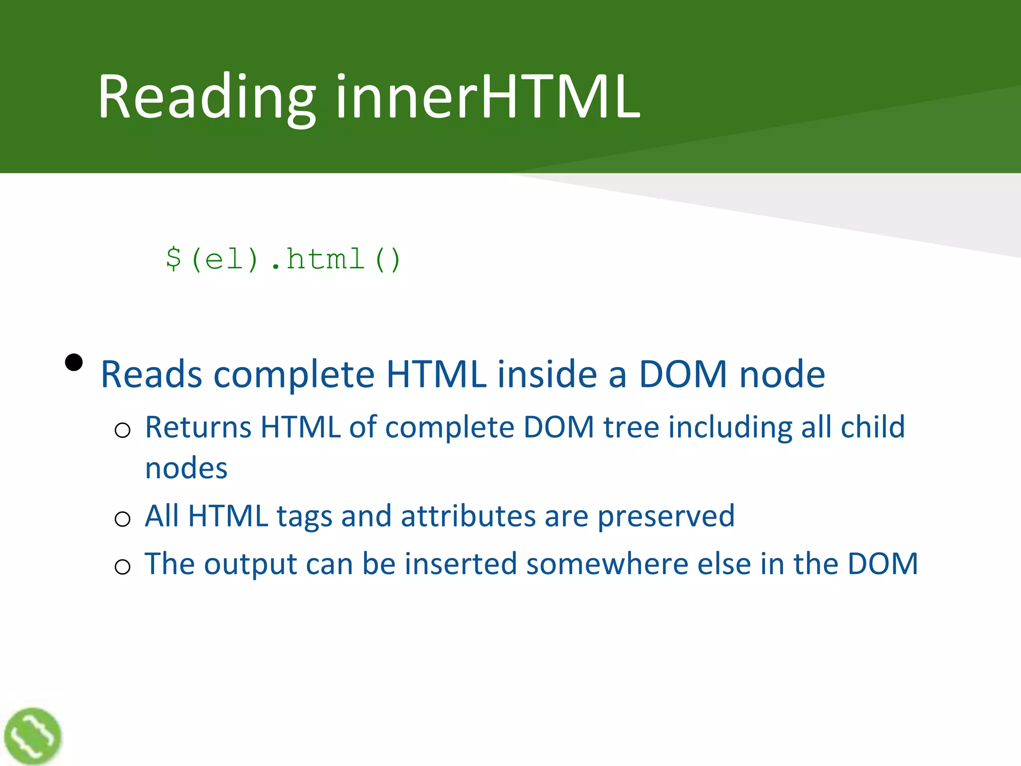 Reading innerHTML
$(el).html()
• Reads complete HTML inside a DOM node
o Returns HTML of complete DOM tree including all child
nodes
o All HTML tags and attributes are preserved
o The output can be inserted somewhere else in the DOM
 