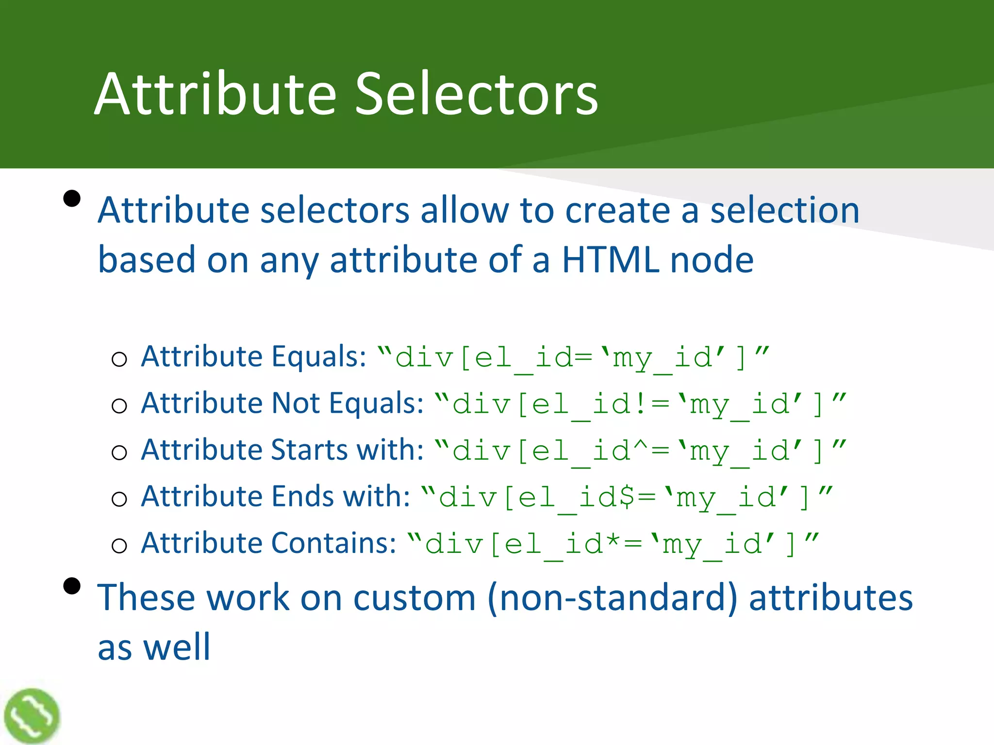 Attribute Selectors
• Attribute selectors allow to create a selection
based on any attribute of a HTML node
o Attribute Equals: “div[el_id=‘my_id’]”
o Attribute Not Equals: “div[el_id!=‘my_id’]”
o Attribute Starts with: “div[el_id^=‘my_id’]”
o Attribute Ends with: “div[el_id$=‘my_id’]”
o Attribute Contains: “div[el_id*=‘my_id’]”
• These work on custom (non-standard) attributes
as well
 
