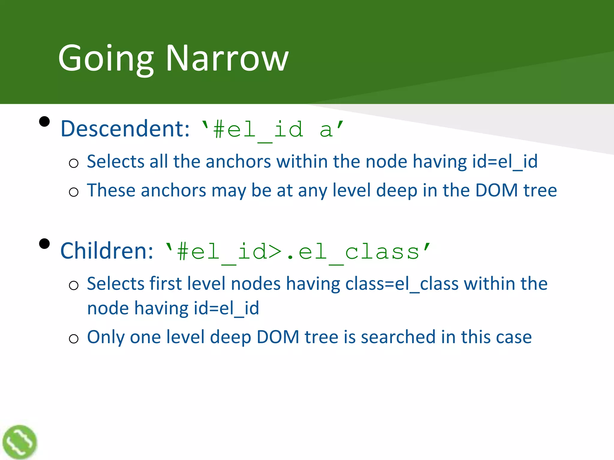 Going Narrow
• Descendent: ‘#el_id a’
o Selects all the anchors within the node having id=el_id
o These anchors may be at any level deep in the DOM tree
• Children: ‘#el_id>.el_class’
o Selects first level nodes having class=el_class within the
node having id=el_id
o Only one level deep DOM tree is searched in this case
 
