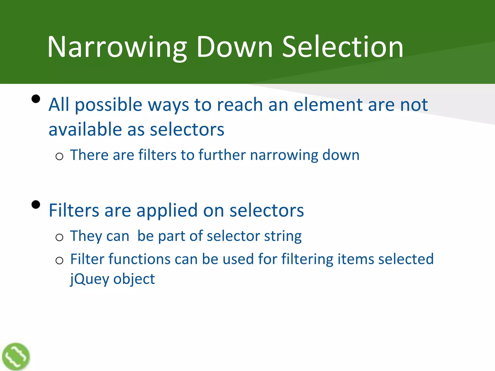 Narrowing Down Selection
• All possible ways to reach an element are not
available as selectors
o There are filters to further narrowing down
• Filters are applied on selectors
o They can be part of selector string
o Filter functions can be used for filtering items selected
jQuey object
 