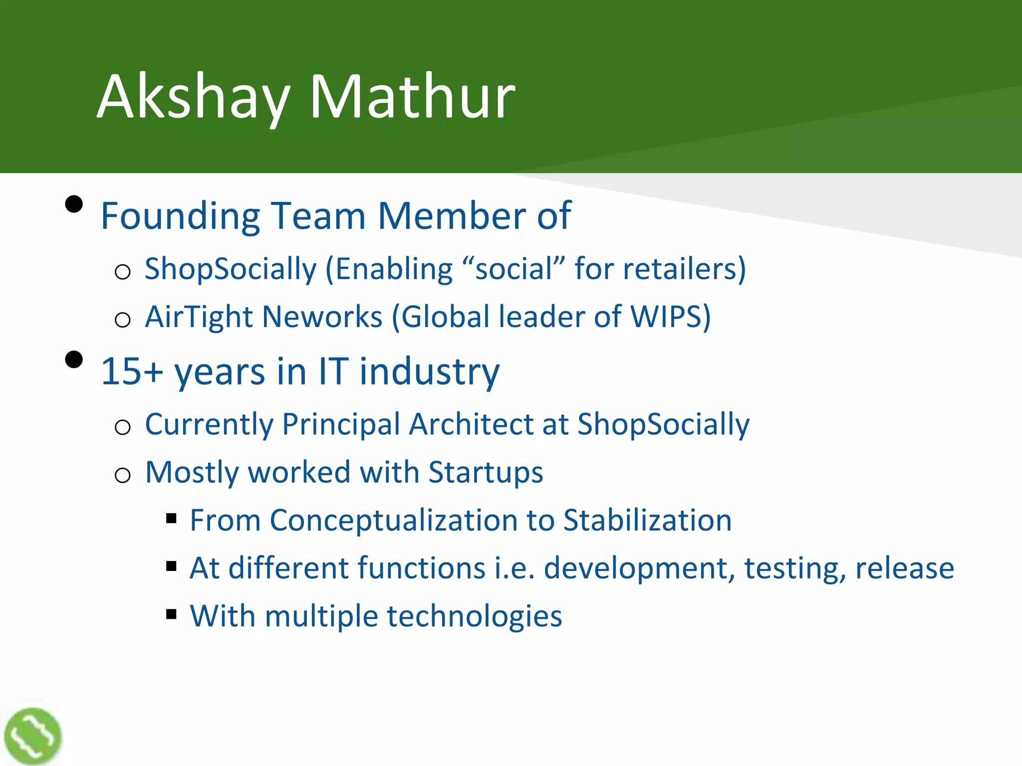 Akshay Mathur
• Founding Team Member of
o ShopSocially (Enabling “social” for retailers)
o AirTight Neworks (Global leader of WIPS)
• 15+ years in IT industry
o Currently Principal Architect at ShopSocially
o Mostly worked with Startups
 From Conceptualization to Stabilization
 At different functions i.e. development, testing, release
 With multiple technologies
 