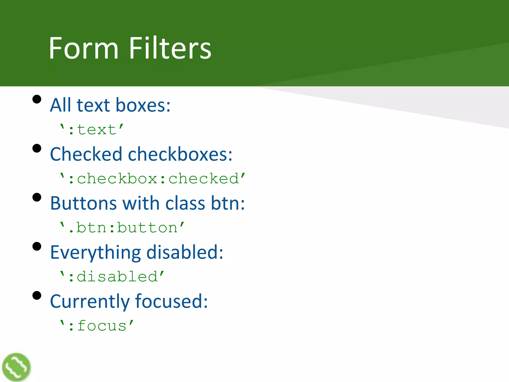 Form Filters
• All text boxes:
‘:text’
• Checked checkboxes:
‘:checkbox:checked’
• Buttons with class btn:
‘.btn:button’
• Everything disabled:
‘:disabled’
• Currently focused:
‘:focus’
 