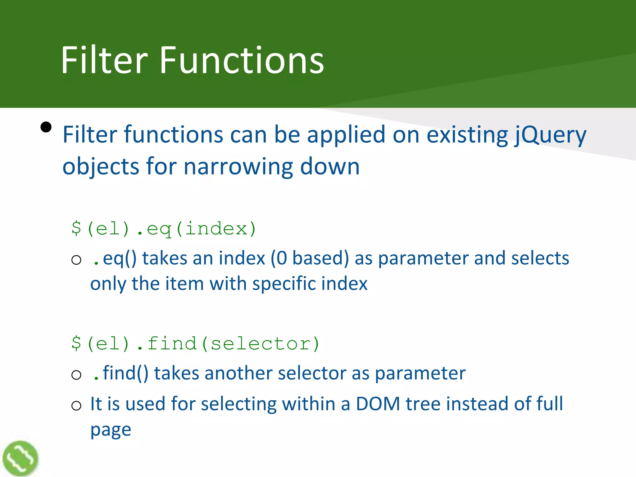 Filter Functions
• Filter functions can be applied on existing jQuery
objects for narrowing down
$(el).eq(index)
o .eq() takes an index (0 based) as parameter and selects
only the item with specific index
$(el).find(selector)
o .find() takes another selector as parameter
o It is used for selecting within a DOM tree instead of full
page
 