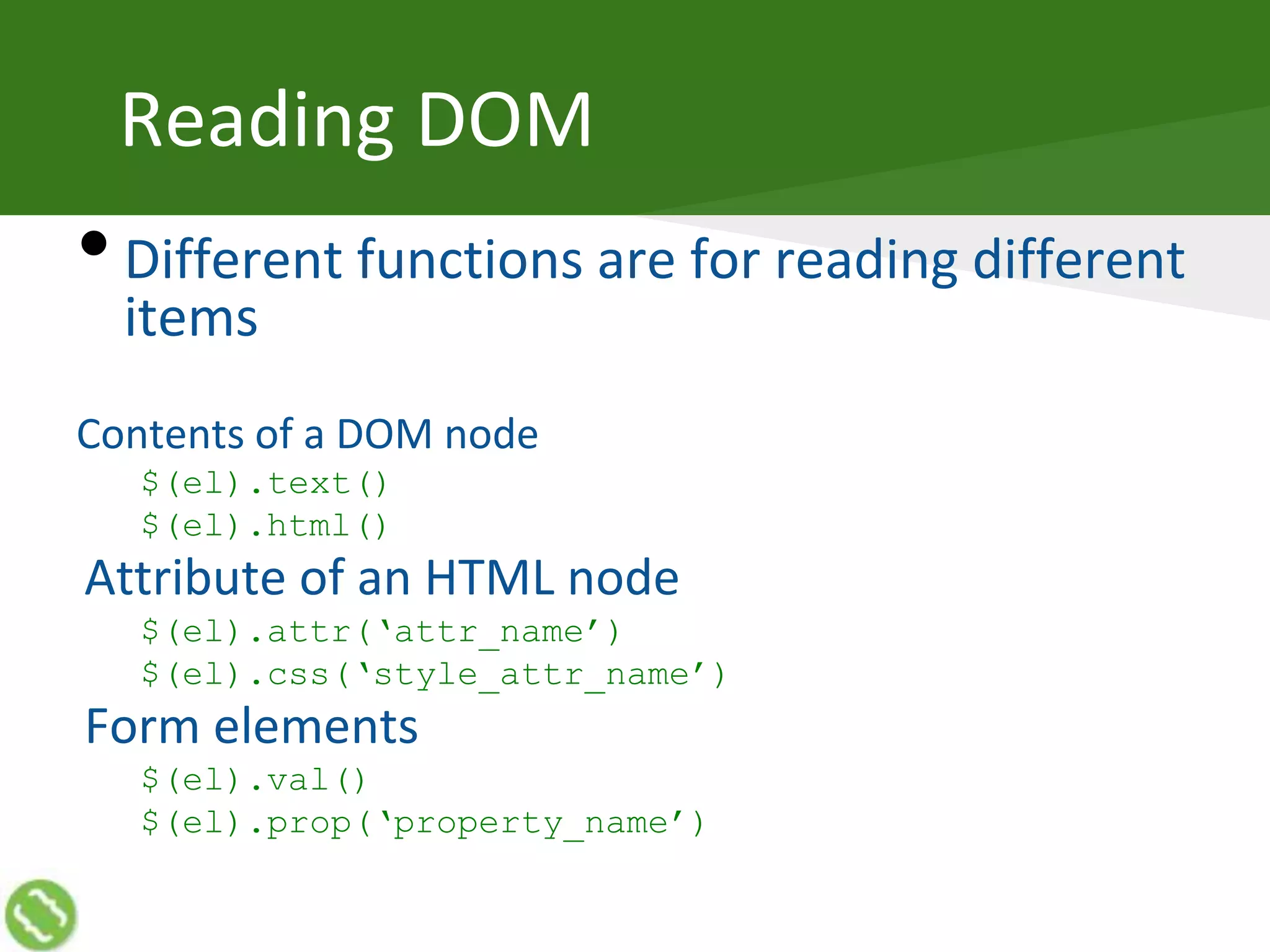 Reading DOM
•Different functions are for reading different
items
Contents of a DOM node
$(el).text()
$(el).html()
Attribute of an HTML node
$(el).attr(‘attr_name’)
$(el).css(‘style_attr_name’)
Form elements
$(el).val()
$(el).prop(‘property_name’)
 