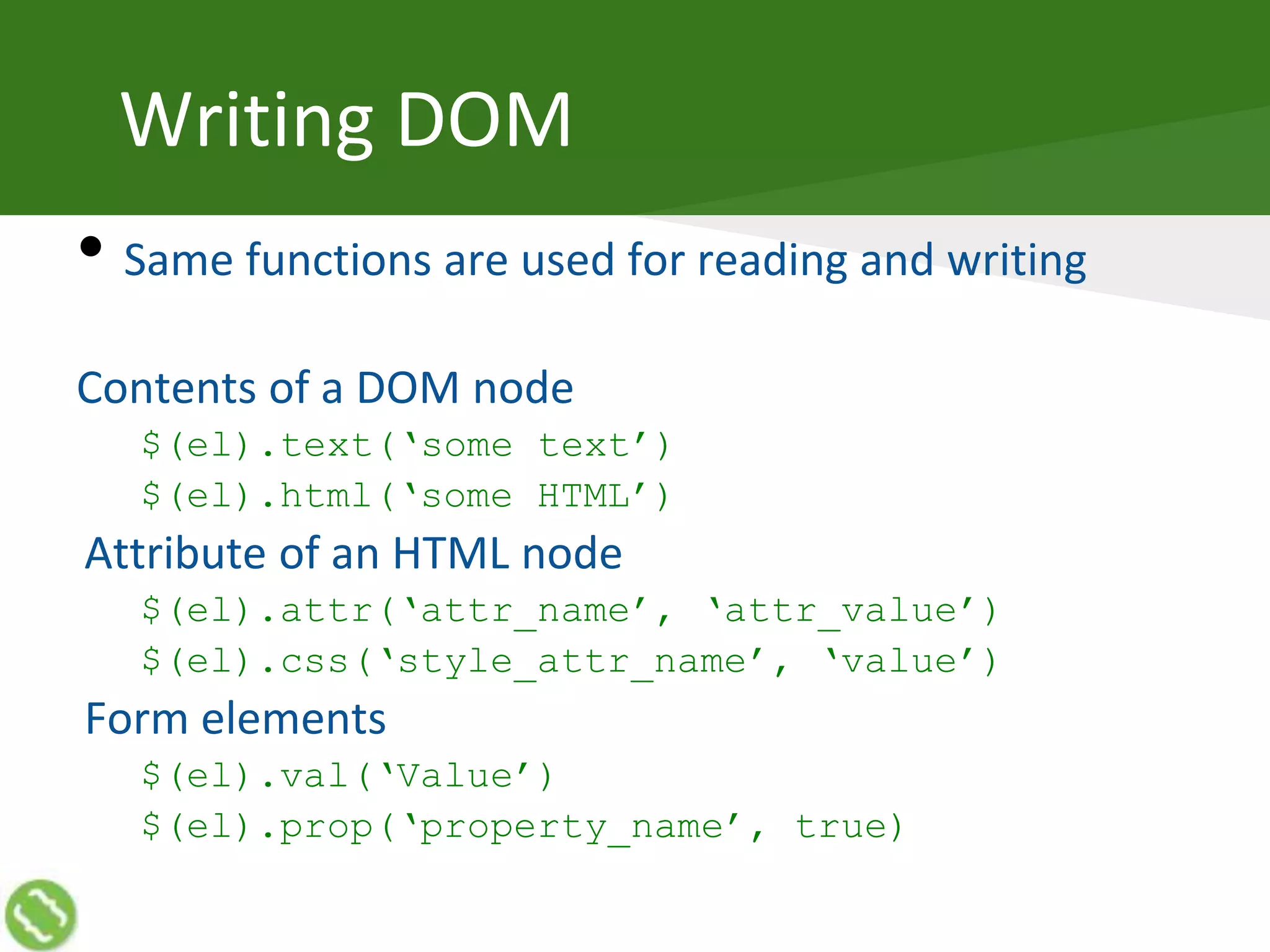 Writing DOM
• Same functions are used for reading and writing
Contents of a DOM node
$(el).text(‘some text’)
$(el).html(‘some HTML’)
Attribute of an HTML node
$(el).attr(‘attr_name’, ‘attr_value’)
$(el).css(‘style_attr_name’, ‘value’)
Form elements
$(el).val(‘Value’)
$(el).prop(‘property_name’, true)
 