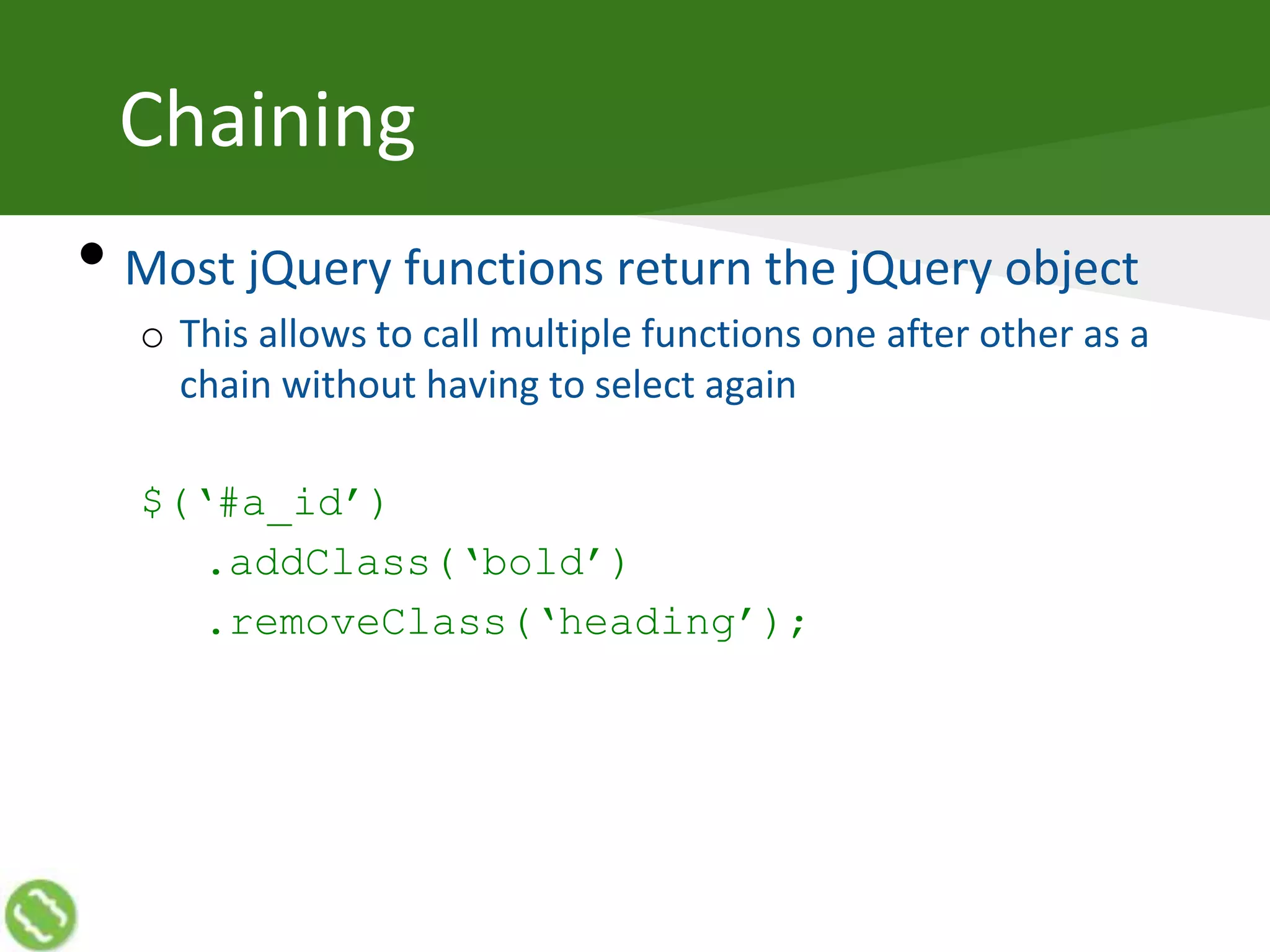Chaining
• Most jQuery functions return the jQuery object
o This allows to call multiple functions one after other as a
chain without having to select again
$(‘#a_id’)
.addClass(‘bold’)
.removeClass(‘heading’);
 