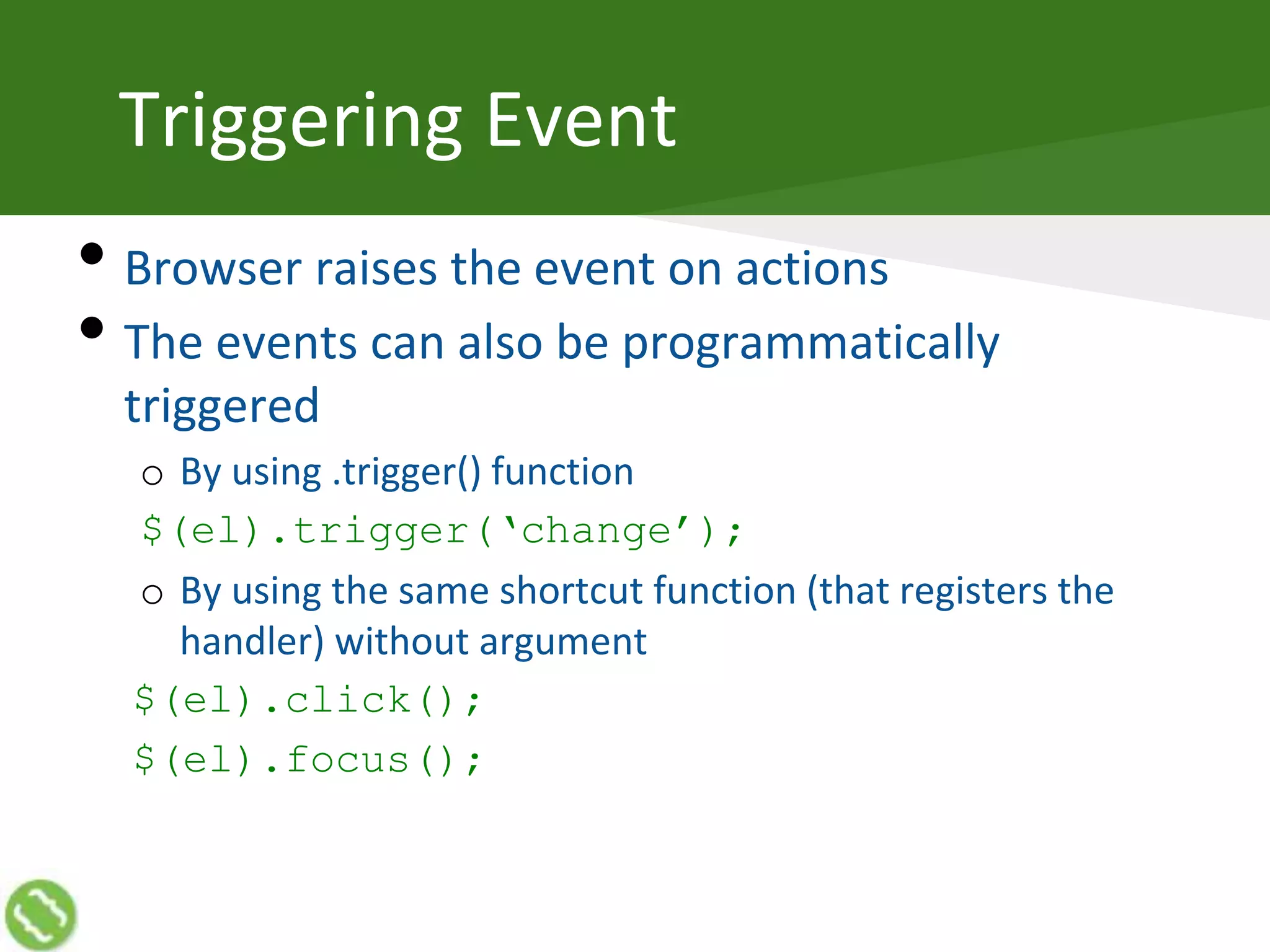 Triggering Event
• Browser raises the event on actions
• The events can also be programmatically
triggered
o By using .trigger() function
$(el).trigger(‘change’);
o By using the same shortcut function (that registers the
handler) without argument
$(el).click();
$(el).focus();
 