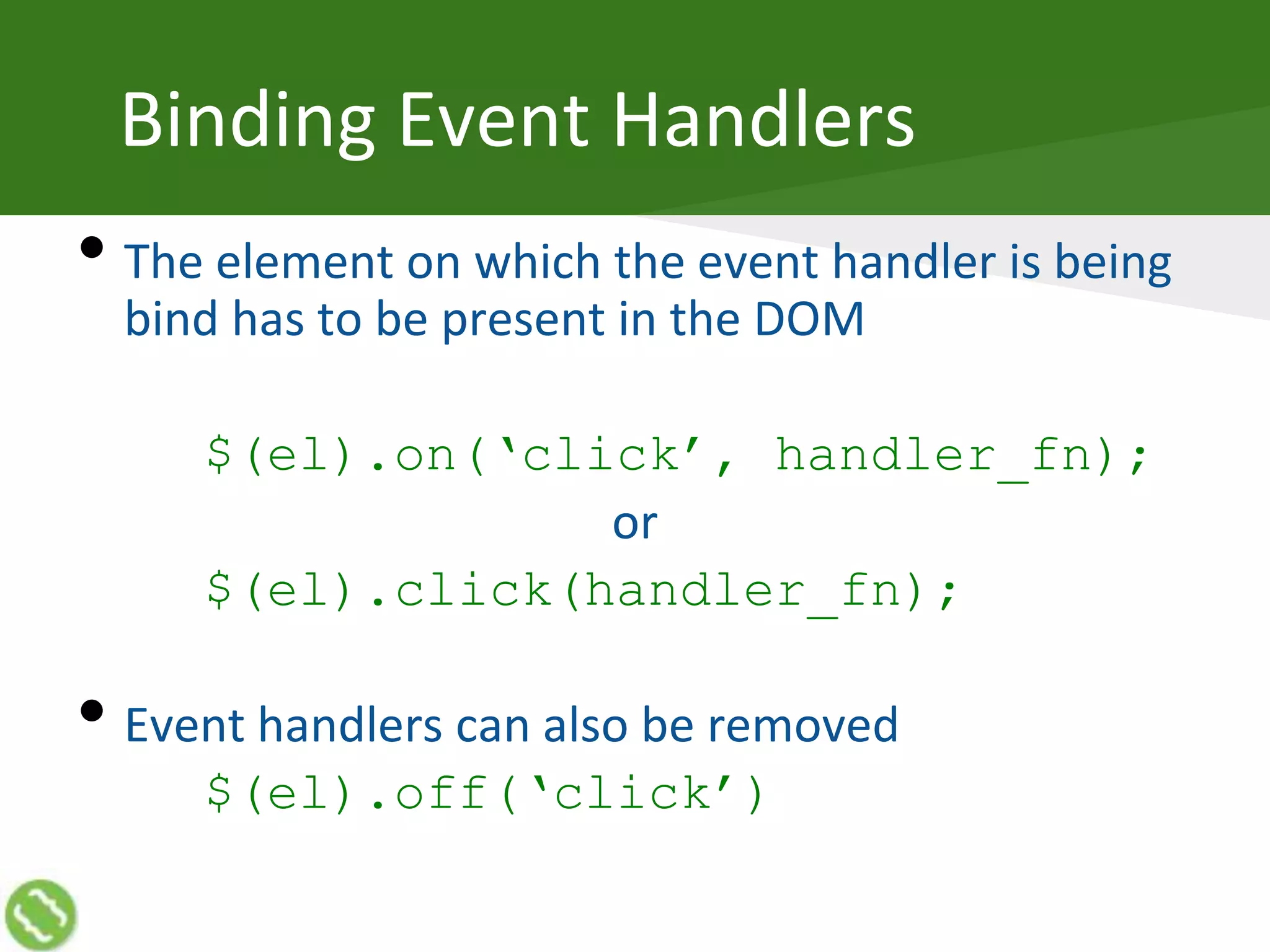 Binding Event Handlers
• The element on which the event handler is being
bind has to be present in the DOM
$(el).on(‘click’, handler_fn);
or
$(el).click(handler_fn);
• Event handlers can also be removed
$(el).off(‘click’)
 