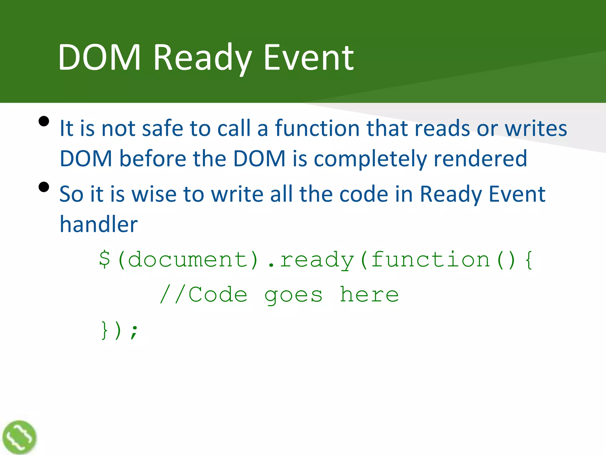 DOM Ready Event
• It is not safe to call a function that reads or writes
DOM before the DOM is completely rendered
• So it is wise to write all the code in Ready Event
handler
$(document).ready(function(){
//Code goes here
});
 