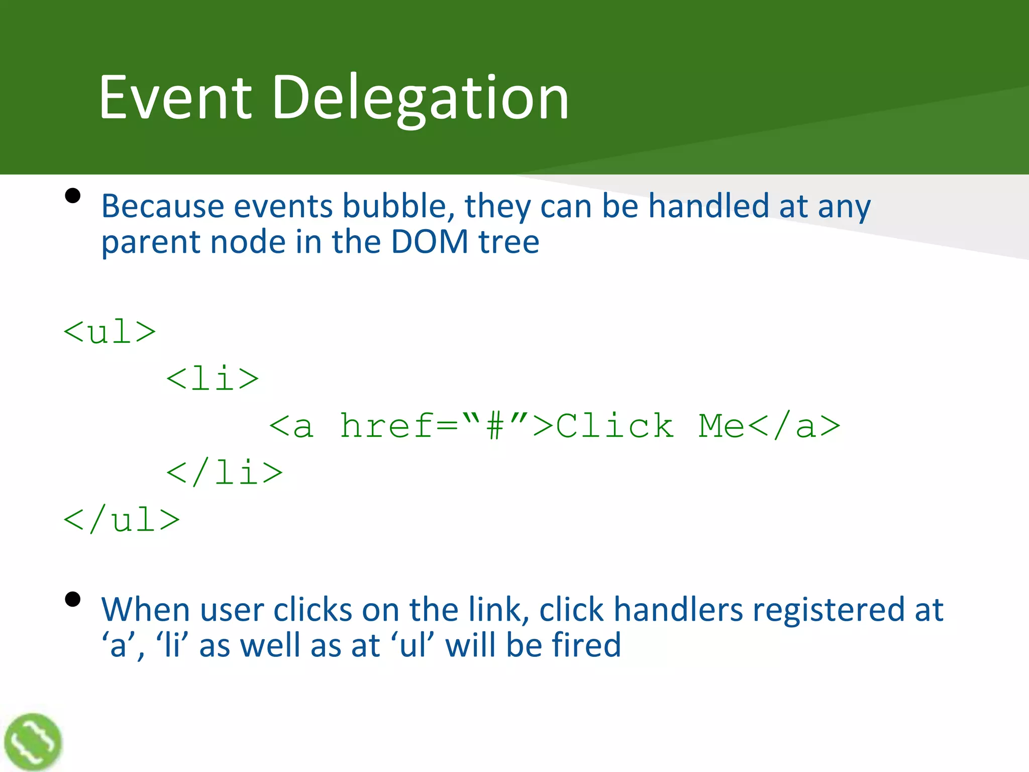 Event Delegation
• Because events bubble, they can be handled at any
parent node in the DOM tree
<ul>
<li>
<a href=“#”>Click Me</a>
</li>
</ul>
• When user clicks on the link, click handlers registered at
‘a’, ‘li’ as well as at ‘ul’ will be fired
 
