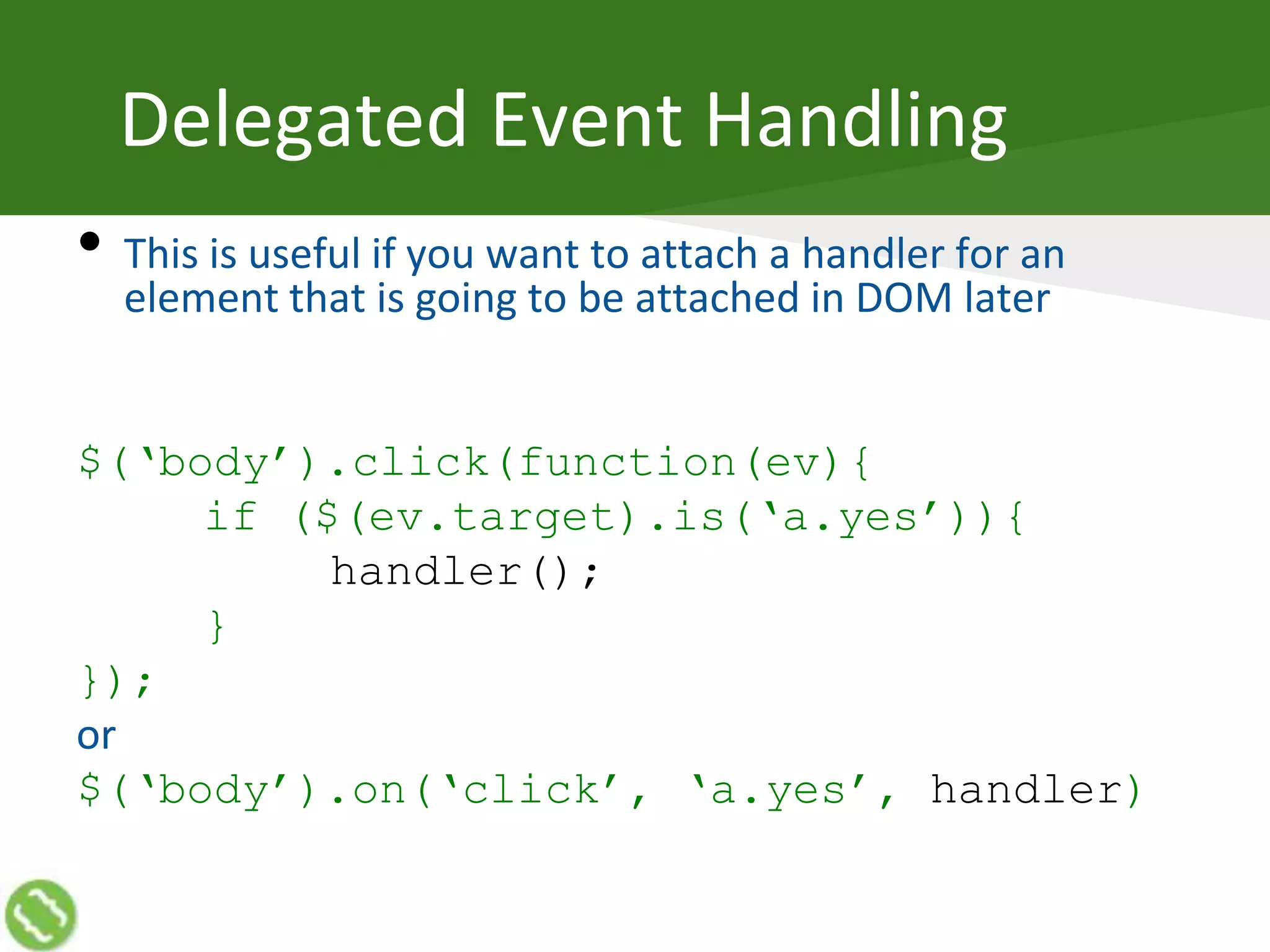 Delegated Event Handling
• This is useful if you want to attach a handler for an
element that is going to be attached in DOM later
$(‘body’).click(function(ev){
if ($(ev.target).is(‘a.yes’)){
handler();
}
});
or
$(‘body’).on(‘click’, ‘a.yes’, handler)
 