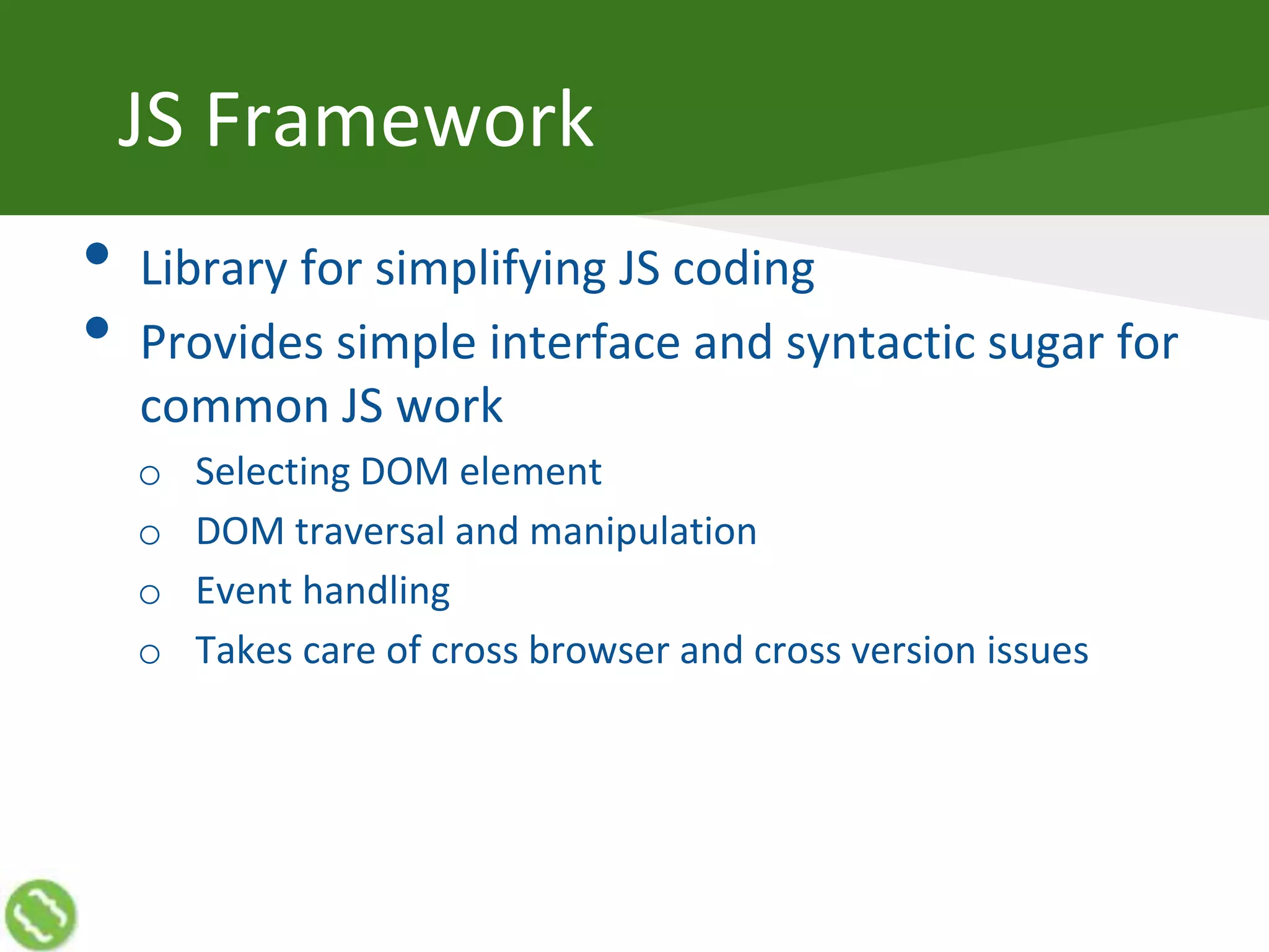 JS Framework
• Library for simplifying JS coding
• Provides simple interface and syntactic sugar for
common JS work
o Selecting DOM element
o DOM traversal and manipulation
o Event handling
o Takes care of cross browser and cross version issues
 