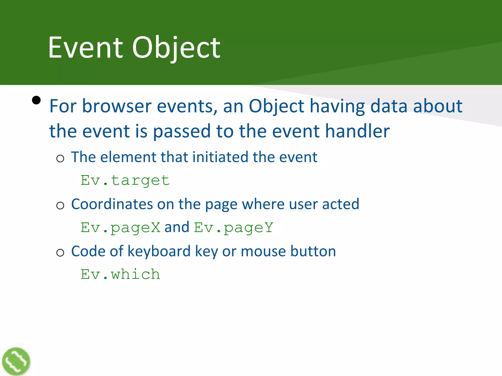 Event Object
• For browser events, an Object having data about
the event is passed to the event handler
o The element that initiated the event
Ev.target
o Coordinates on the page where user acted
Ev.pageX and Ev.pageY
o Code of keyboard key or mouse button
Ev.which
 