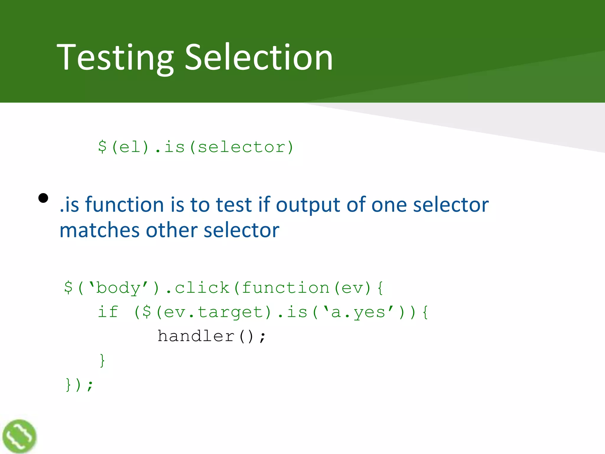 Testing Selection
$(el).is(selector)
• .is function is to test if output of one selector
matches other selector
$(‘body’).click(function(ev){
if ($(ev.target).is(‘a.yes’)){
handler();
}
});
 