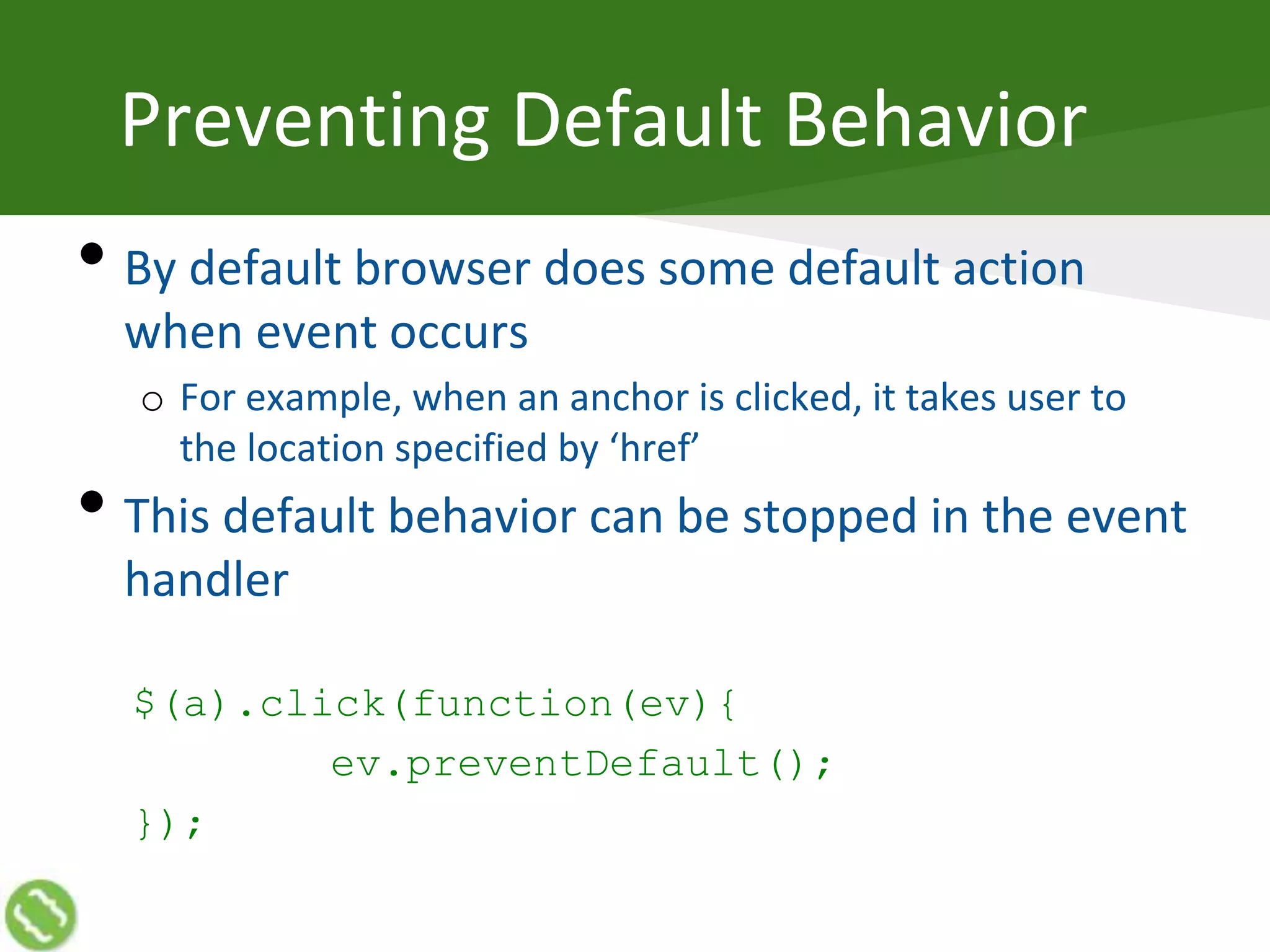 Preventing Default Behavior
• By default browser does some default action
when event occurs
o For example, when an anchor is clicked, it takes user to
the location specified by ‘href’
• This default behavior can be stopped in the event
handler
$(a).click(function(ev){
ev.preventDefault();
});
 